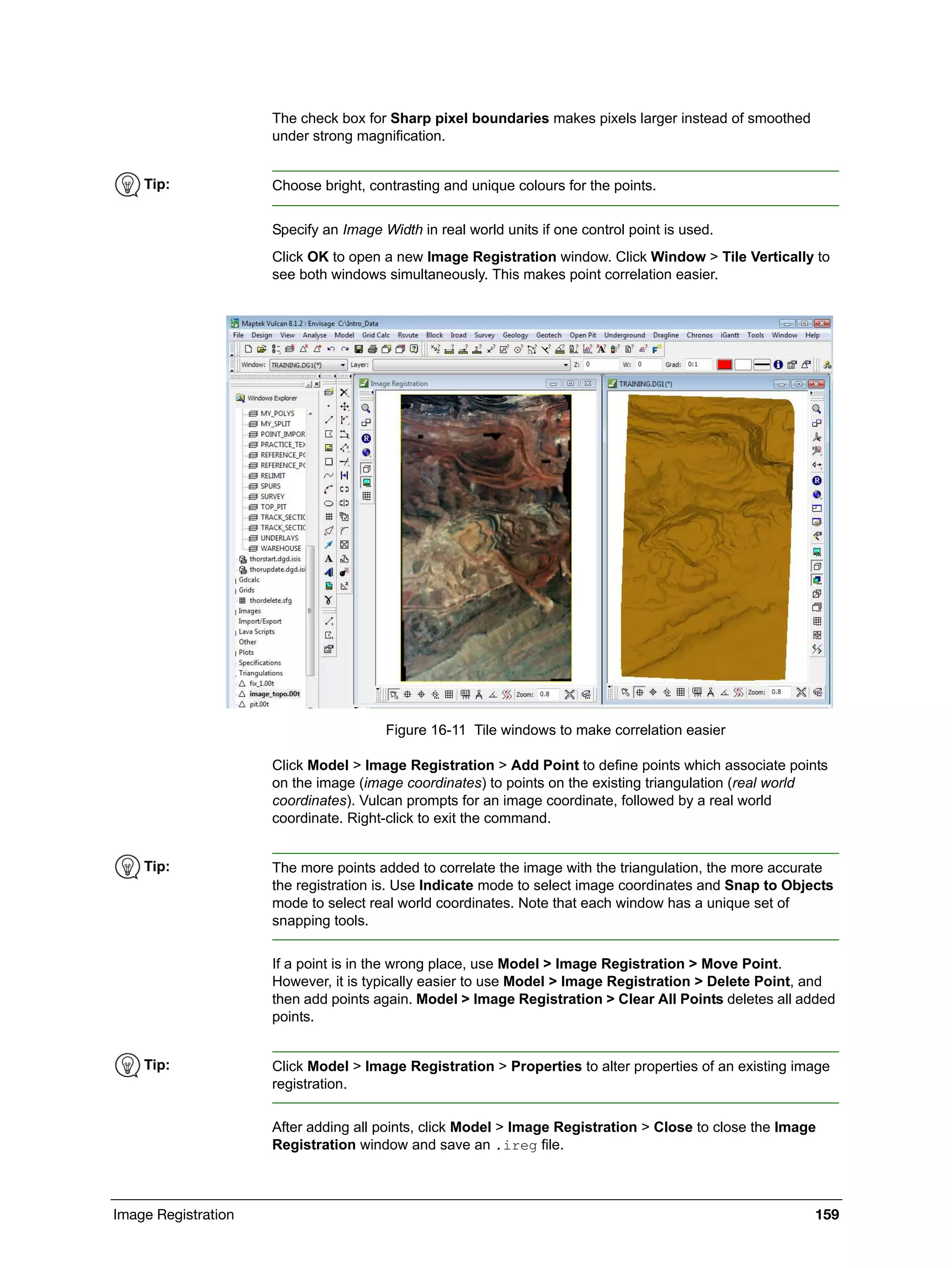Image Registration 159
The check box for Sharp pixel boundaries makes pixels larger instead of smoothed
under strong magnification.
Specify an Image Width in real world units if one control point is used.
Click OK to open a new Image Registration window. Click Window > Tile Vertically to
see both windows simultaneously. This makes point correlation easier.
Figure 16-11 Tile windows to make correlation easier
Click Model > Image Registration > Add Point to define points which associate points
on the image (image coordinates) to points on the existing triangulation (real world
coordinates). Vulcan prompts for an image coordinate, followed by a real world
coordinate. Right-click to exit the command.
If a point is in the wrong place, use Model > Image Registration > Move Point.
However, it is typically easier to use Model > Image Registration > Delete Point, and
then add points again. Model > Image Registration > Clear All Points deletes all added
points.
After adding all points, click Model > Image Registration > Close to close the Image
Registration window and save an .ireg file.
Tip: Choose bright, contrasting and unique colours for the points.
Tip: The more points added to correlate the image with the triangulation, the more accurate
the registration is. Use Indicate mode to select image coordinates and Snap to Objects
mode to select real world coordinates. Note that each window has a unique set of
snapping tools.
Tip: Click Model > Image Registration > Properties to alter properties of an existing image
registration.
 