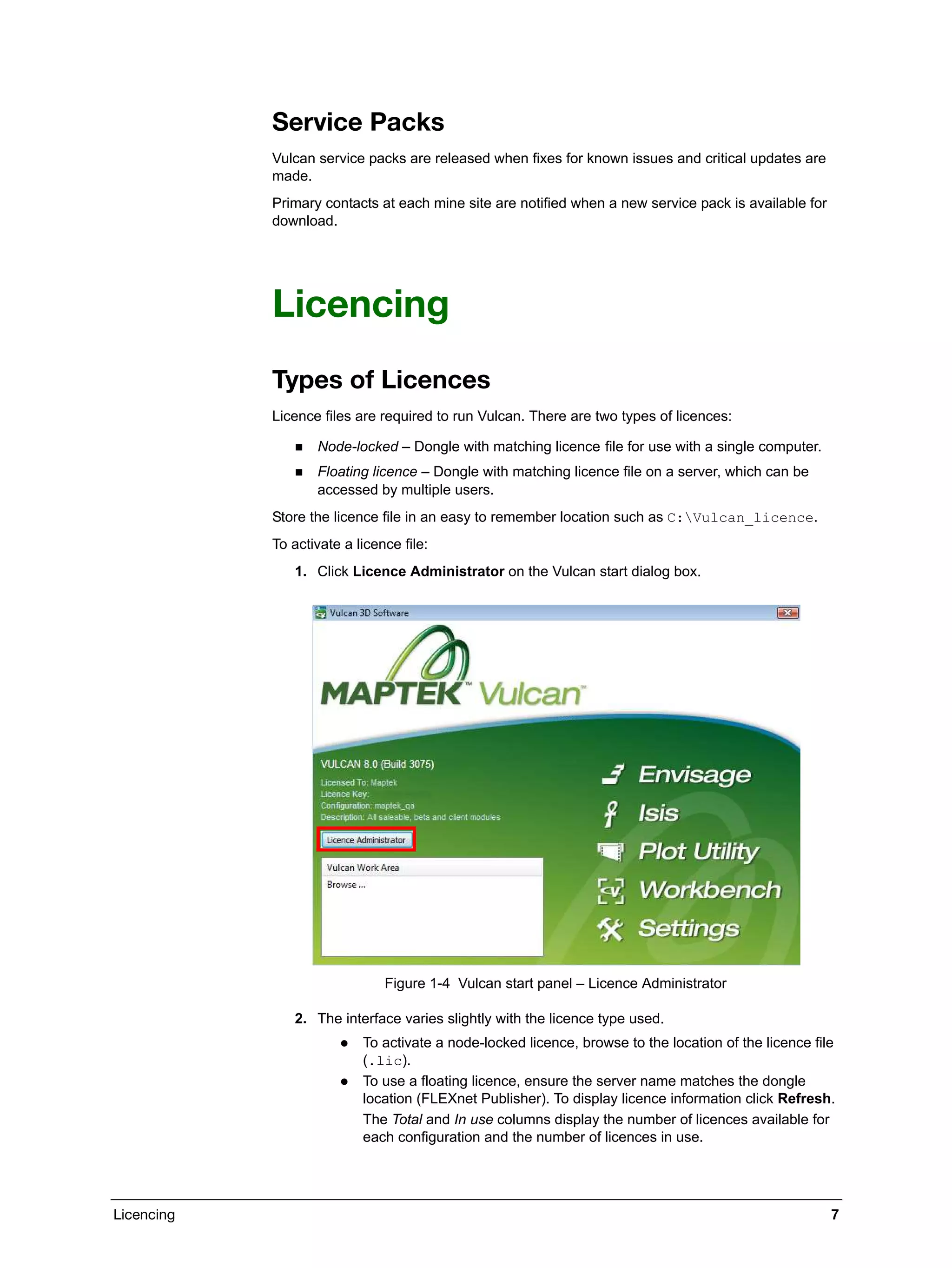 Licencing 7
Service Packs
Vulcan service packs are released when fixes for known issues and critical updates are
made.
Primary contacts at each mine site are notified when a new service pack is available for
download.
Licencing
Types of Licences
Licence files are required to run Vulcan. There are two types of licences:
 Node-locked – Dongle with matching licence file for use with a single computer.
 Floating licence – Dongle with matching licence file on a server, which can be
accessed by multiple users.
Store the licence file in an easy to remember location such as C:Vulcan_licence.
To activate a licence file:
1. Click Licence Administrator on the Vulcan start dialog box.
Figure 1-4 Vulcan start panel – Licence Administrator
2. The interface varies slightly with the licence type used.
 To activate a node-locked licence, browse to the location of the licence file
(.lic).
 To use a floating licence, ensure the server name matches the dongle
location (FLEXnet Publisher). To display licence information click Refresh.
The Total and In use columns display the number of licences available for
each configuration and the number of licences in use.
 