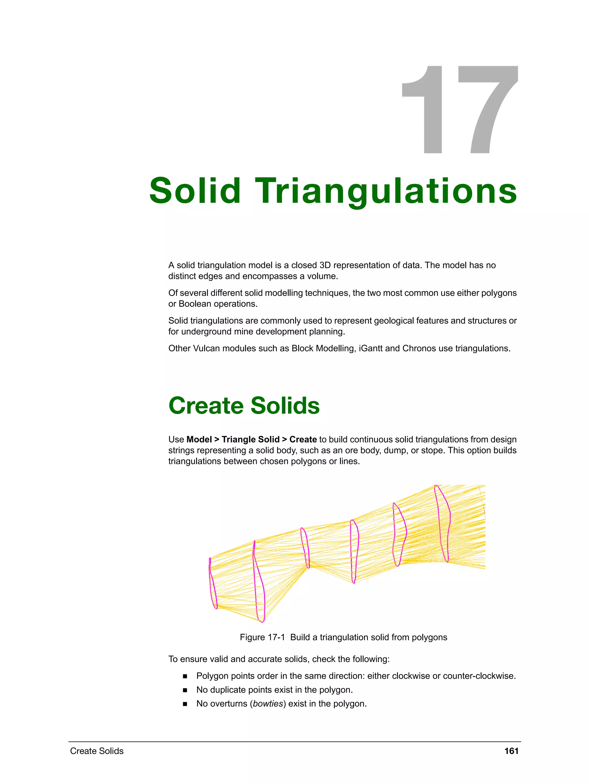 Create Solids 161
Solid Triangulations
A solid triangulation model is a closed 3D representation of data. The model has no
distinct edges and encompasses a volume.
Of several different solid modelling techniques, the two most common use either polygons
or Boolean operations.
Solid triangulations are commonly used to represent geological features and structures or
for underground mine development planning.
Other Vulcan modules such as Block Modelling, iGantt and Chronos use triangulations.
Create Solids
Use Model > Triangle Solid > Create to build continuous solid triangulations from design
strings representing a solid body, such as an ore body, dump, or stope. This option builds
triangulations between chosen polygons or lines.
Figure 17-1 Build a triangulation solid from polygons
To ensure valid and accurate solids, check the following:
 Polygon points order in the same direction: either clockwise or counter-clockwise.
 No duplicate points exist in the polygon.
 No overturns (bowties) exist in the polygon.
 