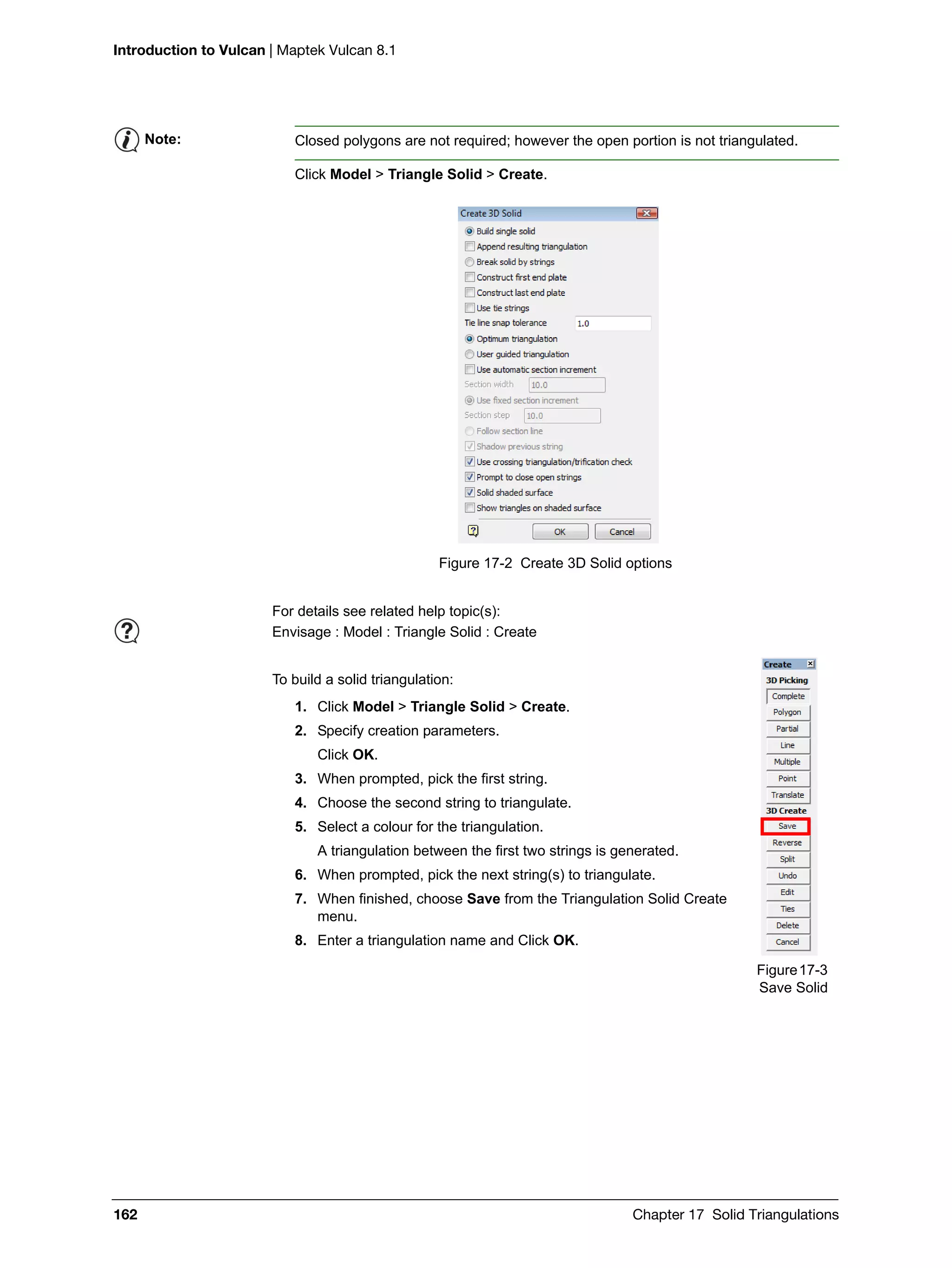 Introduction to Vulcan | Maptek Vulcan 8.1
162 Chapter 17 Solid Triangulations
Click Model > Triangle Solid > Create.
Figure 17-2 Create 3D Solid options
To build a solid triangulation:
1. Click Model > Triangle Solid > Create.
2. Specify creation parameters.
Click OK.
3. When prompted, pick the first string.
4. Choose the second string to triangulate.
5. Select a colour for the triangulation.
A triangulation between the first two strings is generated.
6. When prompted, pick the next string(s) to triangulate.
7. When finished, choose Save from the Triangulation Solid Create
menu.
8. Enter a triangulation name and Click OK.
Note: Closed polygons are not required; however the open portion is not triangulated.
For details see related help topic(s):
Envisage : Model : Triangle Solid : Create
Figure17-3
Save Solid
 