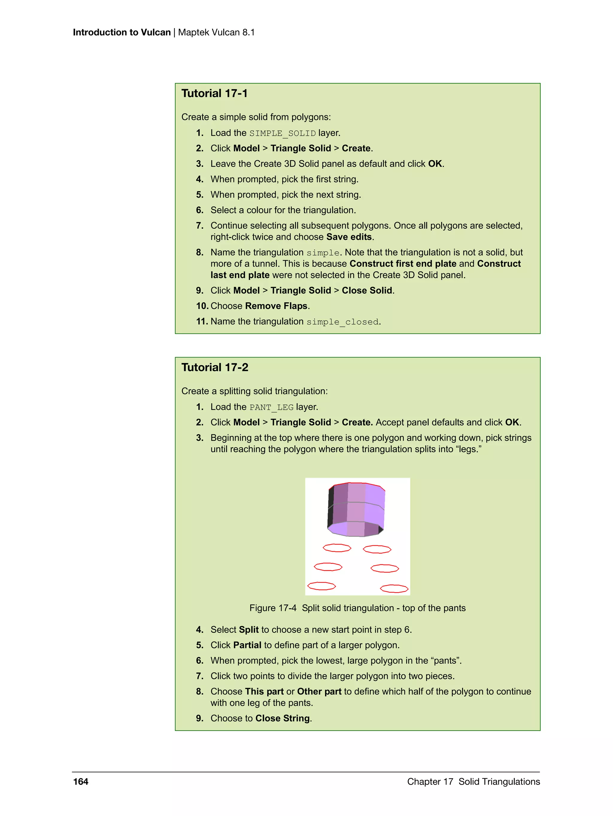 Introduction to Vulcan | Maptek Vulcan 8.1
164 Chapter 17 Solid Triangulations
Tutorial 17-1
Create a simple solid from polygons:
1. Load the SIMPLE_SOLID layer.
2. Click Model > Triangle Solid > Create.
3. Leave the Create 3D Solid panel as default and click OK.
4. When prompted, pick the first string.
5. When prompted, pick the next string.
6. Select a colour for the triangulation.
7. Continue selecting all subsequent polygons. Once all polygons are selected,
right-click twice and choose Save edits.
8. Name the triangulation simple. Note that the triangulation is not a solid, but
more of a tunnel. This is because Construct first end plate and Construct
last end plate were not selected in the Create 3D Solid panel.
9. Click Model > Triangle Solid > Close Solid.
10. Choose Remove Flaps.
11. Name the triangulation simple_closed.
Tutorial 17-2
Create a splitting solid triangulation:
1. Load the PANT_LEG layer.
2. Click Model > Triangle Solid > Create. Accept panel defaults and click OK.
3. Beginning at the top where there is one polygon and working down, pick strings
until reaching the polygon where the triangulation splits into “legs.”
Figure 17-4 Split solid triangulation - top of the pants
4. Select Split to choose a new start point in step 6.
5. Click Partial to define part of a larger polygon.
6. When prompted, pick the lowest, large polygon in the “pants”.
7. Click two points to divide the larger polygon into two pieces.
8. Choose This part or Other part to define which half of the polygon to continue
with one leg of the pants.
9. Choose to Close String.
 
