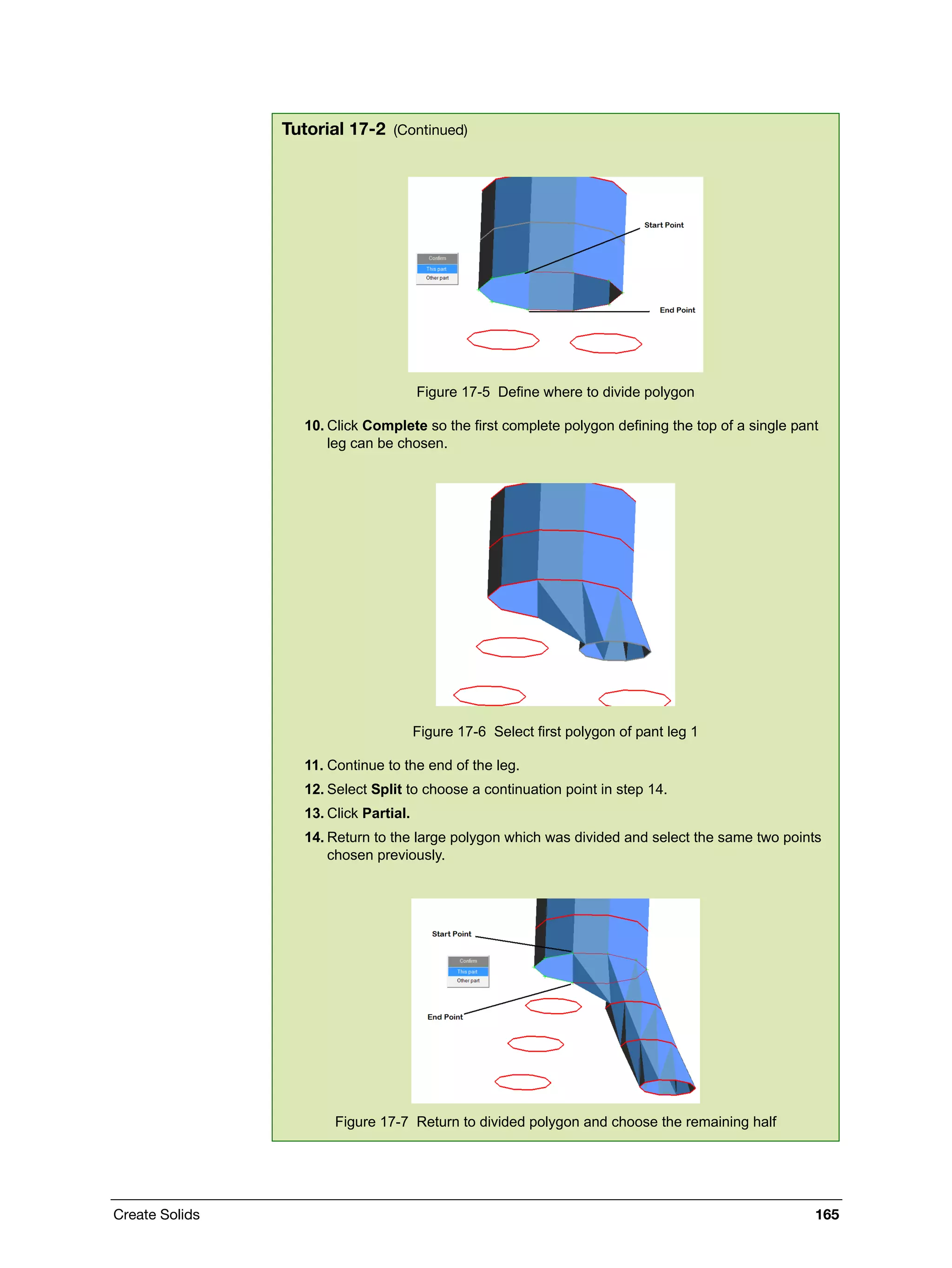 Create Solids 165
Figure 17-5 Define where to divide polygon
10. Click Complete so the first complete polygon defining the top of a single pant
leg can be chosen.
Figure 17-6 Select first polygon of pant leg 1
11. Continue to the end of the leg.
12. Select Split to choose a continuation point in step 14.
13. Click Partial.
14. Return to the large polygon which was divided and select the same two points
chosen previously.
Figure 17-7 Return to divided polygon and choose the remaining half
Tutorial 17-2 (Continued)
 