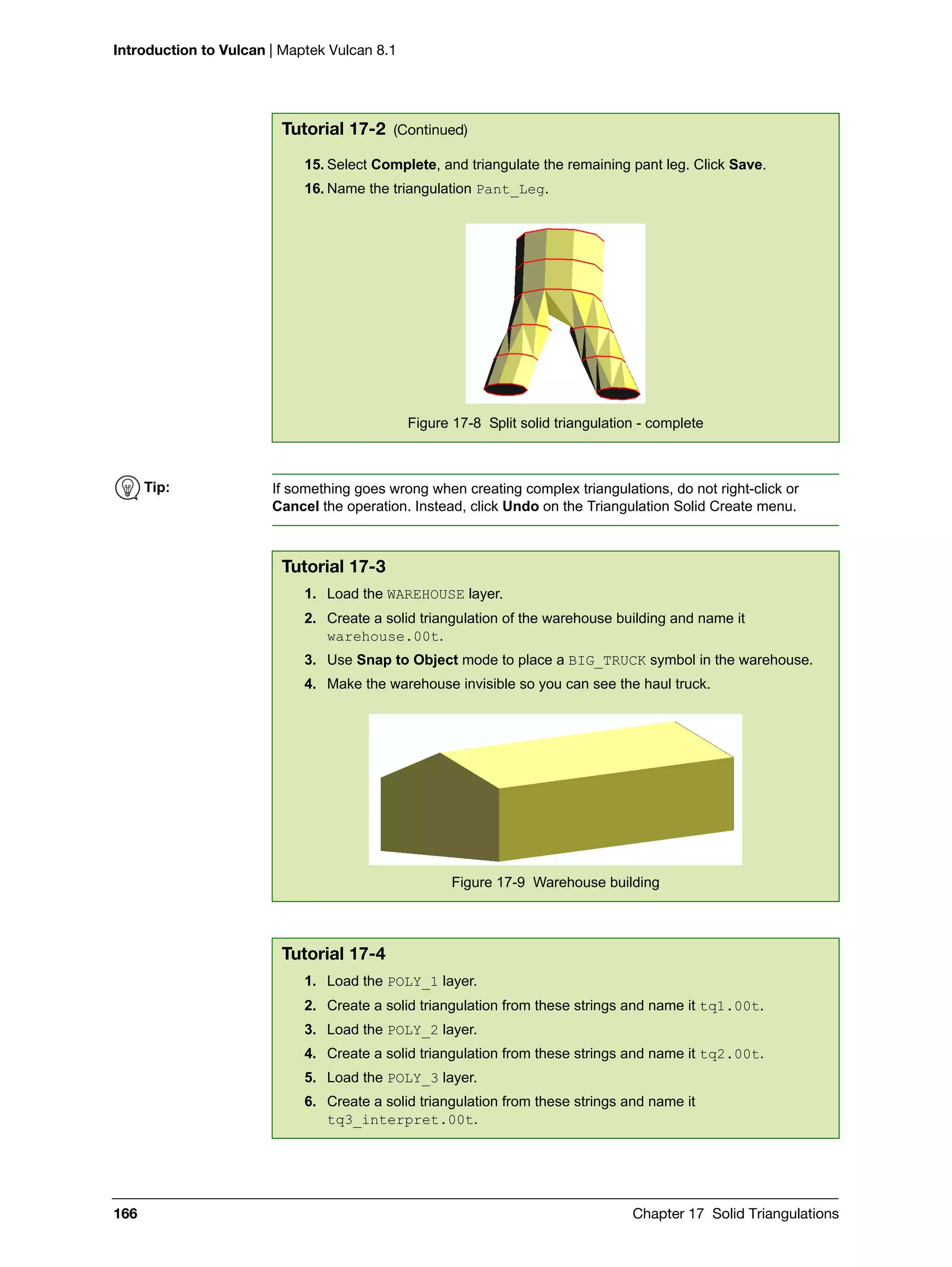 Introduction to Vulcan | Maptek Vulcan 8.1
166 Chapter 17 Solid Triangulations
15. Select Complete, and triangulate the remaining pant leg. Click Save.
16. Name the triangulation Pant_Leg.
Figure 17-8 Split solid triangulation - complete
Tutorial 17-2 (Continued)
Tip: If something goes wrong when creating complex triangulations, do not right-click or
Cancel the operation. Instead, click Undo on the Triangulation Solid Create menu.
Tutorial 17-3
1. Load the WAREHOUSE layer.
2. Create a solid triangulation of the warehouse building and name it
warehouse.00t.
3. Use Snap to Object mode to place a BIG_TRUCK symbol in the warehouse.
4. Make the warehouse invisible so you can see the haul truck.
Figure 17-9 Warehouse building
Tutorial 17-4
1. Load the POLY_1 layer.
2. Create a solid triangulation from these strings and name it tq1.00t.
3. Load the POLY_2 layer.
4. Create a solid triangulation from these strings and name it tq2.00t.
5. Load the POLY_3 layer.
6. Create a solid triangulation from these strings and name it
tq3_interpret.00t.
 