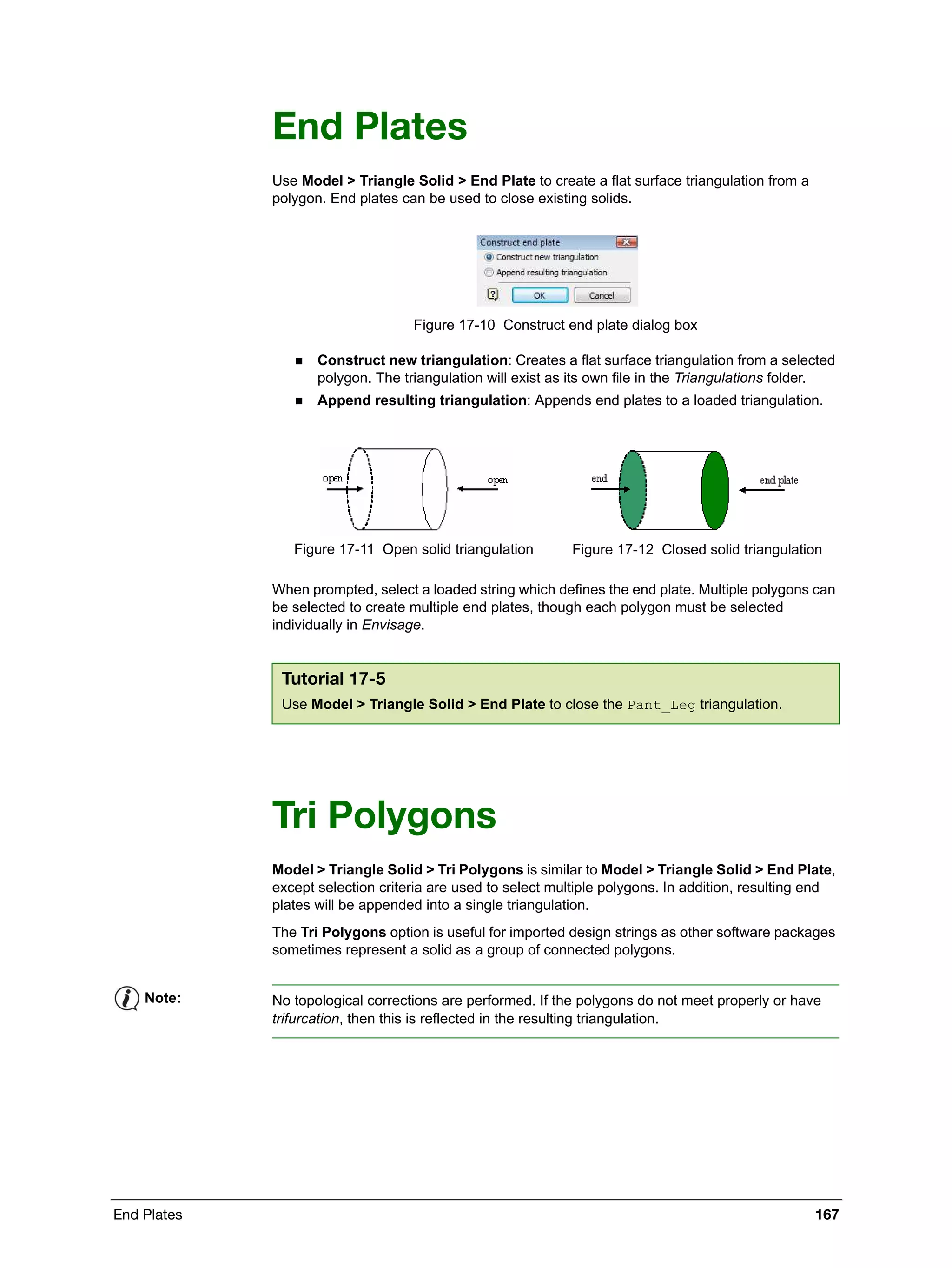 End Plates 167
End Plates
Use Model > Triangle Solid > End Plate to create a flat surface triangulation from a
polygon. End plates can be used to close existing solids.
Figure 17-10 Construct end plate dialog box
 Construct new triangulation: Creates a flat surface triangulation from a selected
polygon. The triangulation will exist as its own file in the Triangulations folder.
 Append resulting triangulation: Appends end plates to a loaded triangulation.
When prompted, select a loaded string which defines the end plate. Multiple polygons can
be selected to create multiple end plates, though each polygon must be selected
individually in Envisage.
Tri Polygons
Model > Triangle Solid > Tri Polygons is similar to Model > Triangle Solid > End Plate,
except selection criteria are used to select multiple polygons. In addition, resulting end
plates will be appended into a single triangulation.
The Tri Polygons option is useful for imported design strings as other software packages
sometimes represent a solid as a group of connected polygons.
Figure 17-11 Open solid triangulation Figure 17-12 Closed solid triangulation
Tutorial 17-5
Use Model > Triangle Solid > End Plate to close the Pant_Leg triangulation.
Note: No topological corrections are performed. If the polygons do not meet properly or have
trifurcation, then this is reflected in the resulting triangulation.
 