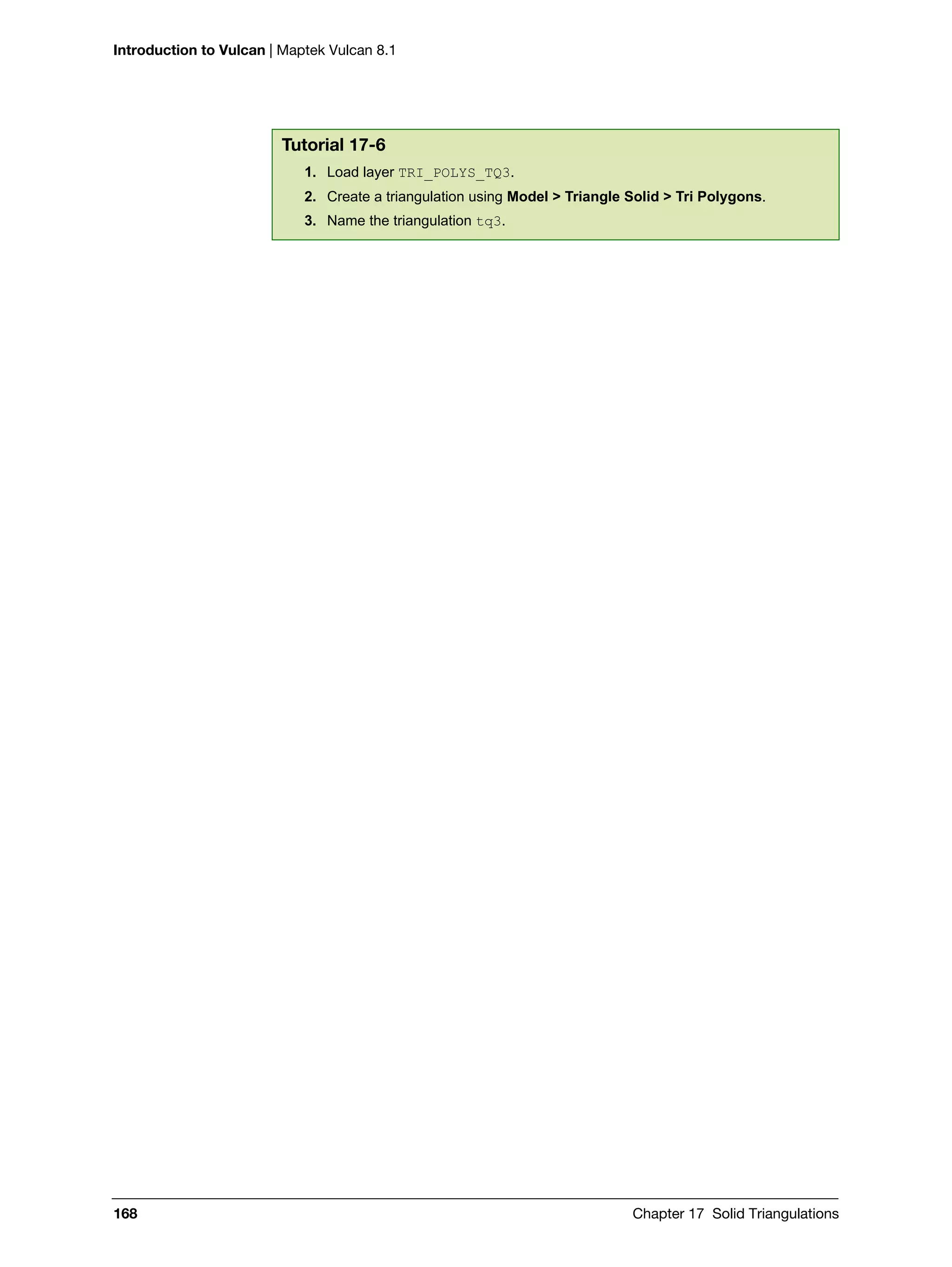 Introduction to Vulcan | Maptek Vulcan 8.1
168 Chapter 17 Solid Triangulations
Tutorial 17-6
1. Load layer TRI_POLYS_TQ3.
2. Create a triangulation using Model > Triangle Solid > Tri Polygons.
3. Name the triangulation tq3.
 