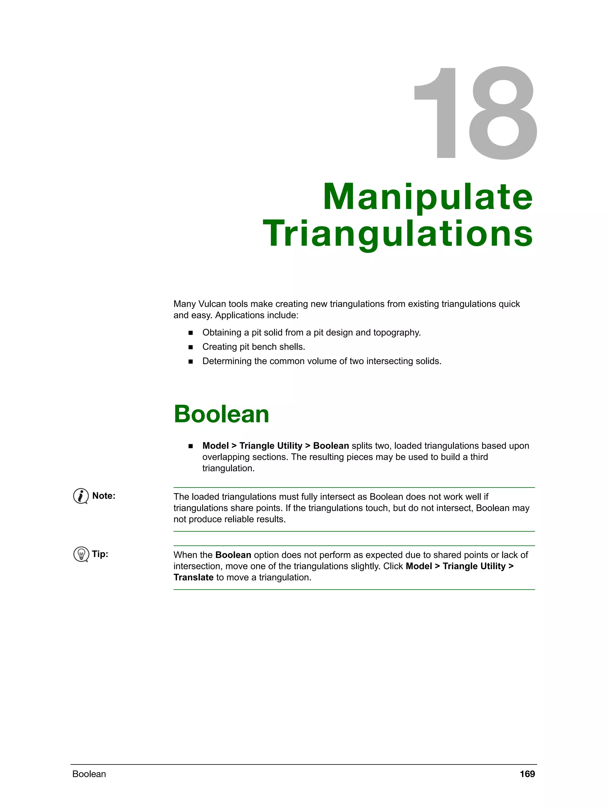 Boolean 169
Manipulate
Triangulations
Many Vulcan tools make creating new triangulations from existing triangulations quick
and easy. Applications include:
 Obtaining a pit solid from a pit design and topography.
 Creating pit bench shells.
 Determining the common volume of two intersecting solids.
Boolean
 Model > Triangle Utility > Boolean splits two, loaded triangulations based upon
overlapping sections. The resulting pieces may be used to build a third
triangulation.
Note: The loaded triangulations must fully intersect as Boolean does not work well if
triangulations share points. If the triangulations touch, but do not intersect, Boolean may
not produce reliable results.
Tip: When the Boolean option does not perform as expected due to shared points or lack of
intersection, move one of the triangulations slightly. Click Model > Triangle Utility >
Translate to move a triangulation.
 