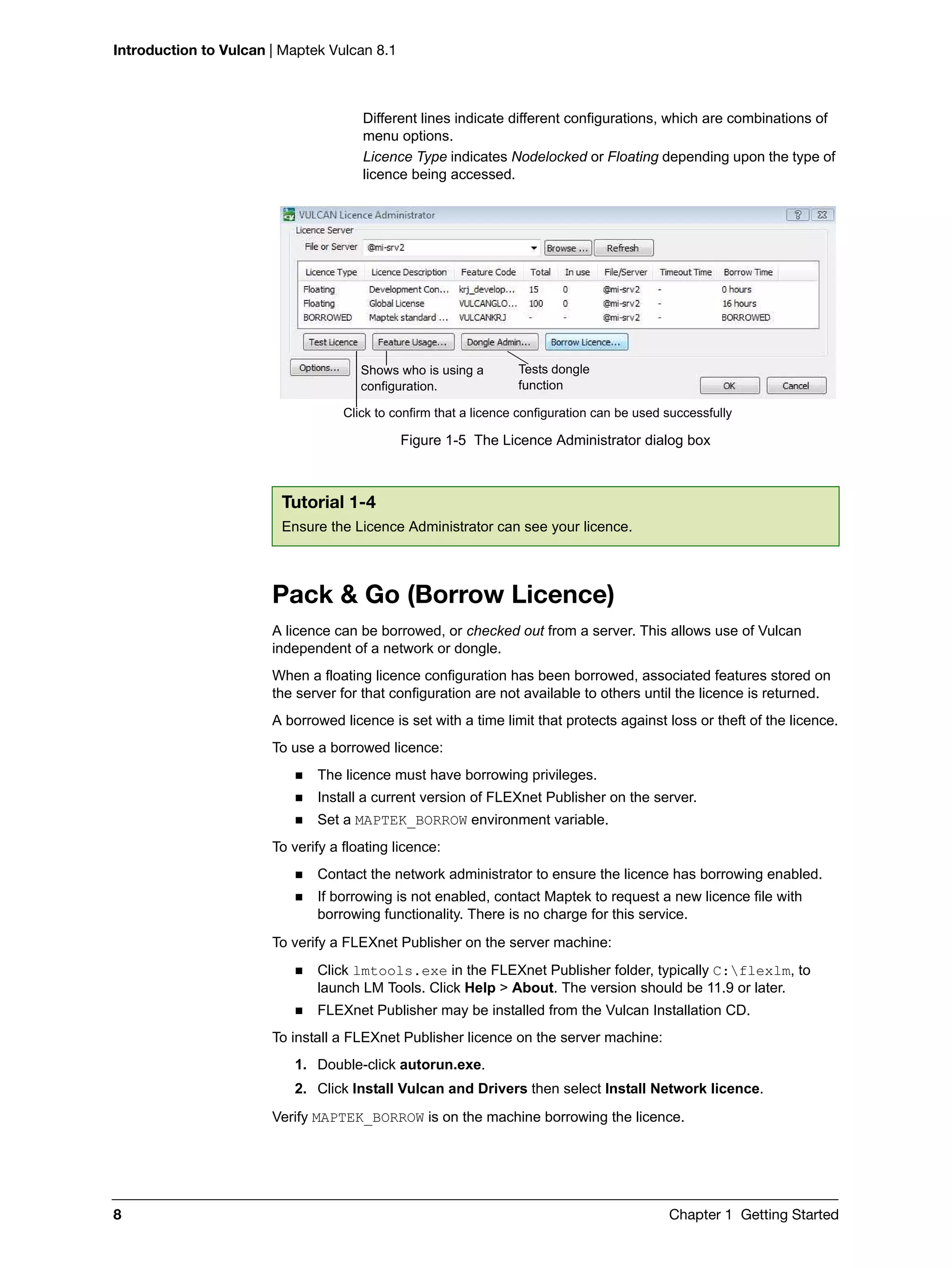 Introduction to Vulcan | Maptek Vulcan 8.1
8 Chapter 1 Getting Started
Different lines indicate different configurations, which are combinations of
menu options.
Licence Type indicates Nodelocked or Floating depending upon the type of
licence being accessed.
Figure 1-5 The Licence Administrator dialog box
Pack & Go (Borrow Licence)
A licence can be borrowed, or checked out from a server. This allows use of Vulcan
independent of a network or dongle.
When a floating licence configuration has been borrowed, associated features stored on
the server for that configuration are not available to others until the licence is returned.
A borrowed licence is set with a time limit that protects against loss or theft of the licence.
To use a borrowed licence:
 The licence must have borrowing privileges.
 Install a current version of FLEXnet Publisher on the server.
 Set a MAPTEK_BORROW environment variable.
To verify a floating licence:
 Contact the network administrator to ensure the licence has borrowing enabled.
 If borrowing is not enabled, contact Maptek to request a new licence file with
borrowing functionality. There is no charge for this service.
To verify a FLEXnet Publisher on the server machine:
 Click lmtools.exe in the FLEXnet Publisher folder, typically C:flexlm, to
launch LM Tools. Click Help > About. The version should be 11.9 or later.
 FLEXnet Publisher may be installed from the Vulcan Installation CD.
To install a FLEXnet Publisher licence on the server machine:
1. Double-click autorun.exe.
2. Click Install Vulcan and Drivers then select Install Network licence.
Verify MAPTEK_BORROW is on the machine borrowing the licence.
Tutorial 1-4
Ensure the Licence Administrator can see your licence.
Click to confirm that a licence configuration can be used successfully
Tests dongle
function
Shows who is using a
configuration.
 
