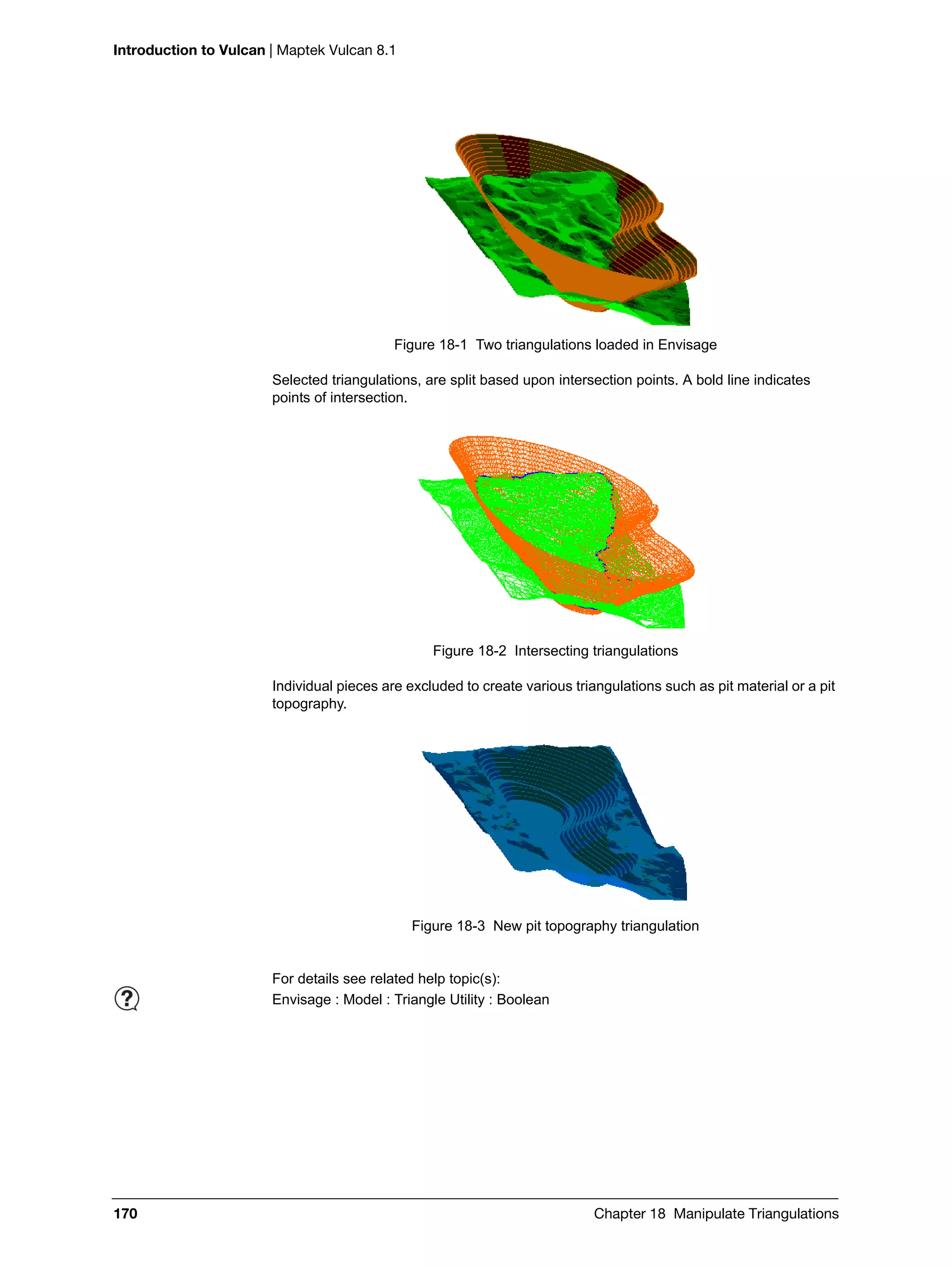 Introduction to Vulcan | Maptek Vulcan 8.1
170 Chapter 18 Manipulate Triangulations
Figure 18-1 Two triangulations loaded in Envisage
Selected triangulations, are split based upon intersection points. A bold line indicates
points of intersection.
Figure 18-2 Intersecting triangulations
Individual pieces are excluded to create various triangulations such as pit material or a pit
topography.
Figure 18-3 New pit topography triangulation
For details see related help topic(s):
Envisage : Model : Triangle Utility : Boolean
 