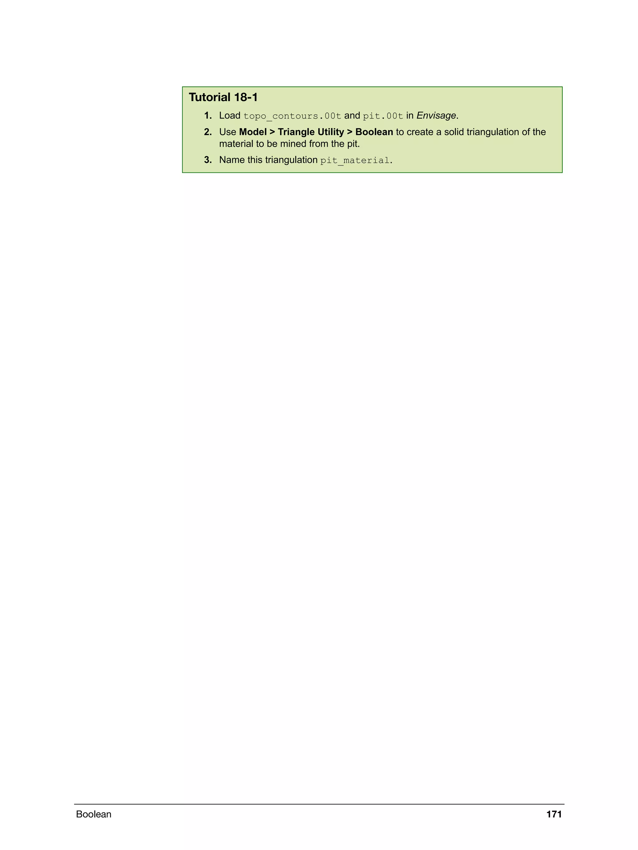 Boolean 171
Tutorial 18-1
1. Load topo_contours.00t and pit.00t in Envisage.
2. Use Model > Triangle Utility > Boolean to create a solid triangulation of the
material to be mined from the pit.
3. Name this triangulation pit_material.
 
