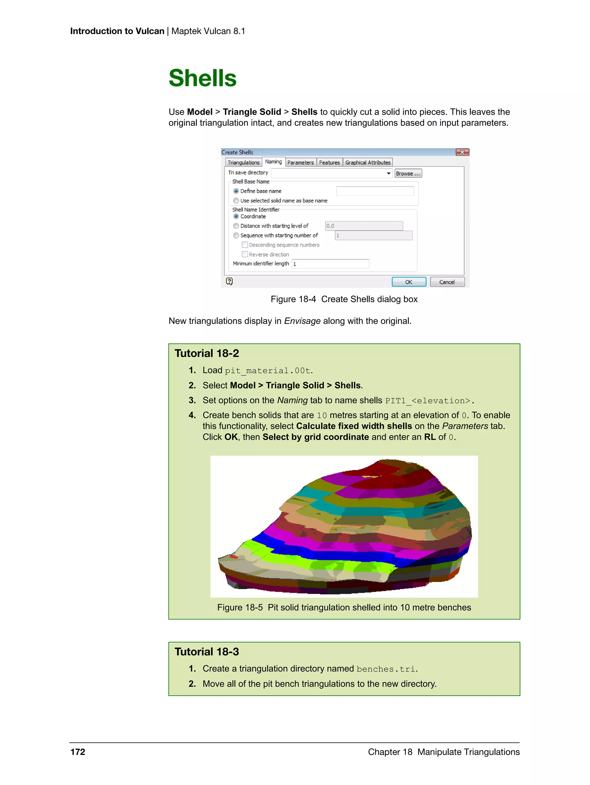 Introduction to Vulcan | Maptek Vulcan 8.1
172 Chapter 18 Manipulate Triangulations
Shells
Use Model > Triangle Solid > Shells to quickly cut a solid into pieces. This leaves the
original triangulation intact, and creates new triangulations based on input parameters.
Figure 18-4 Create Shells dialog box
New triangulations display in Envisage along with the original.
Tutorial 18-2
1. Load pit_material.00t.
2. Select Model > Triangle Solid > Shells.
3. Set options on the Naming tab to name shells PIT1_<elevation>.
4. Create bench solids that are 10 metres starting at an elevation of 0. To enable
this functionality, select Calculate fixed width shells on the Parameters tab.
Click OK, then Select by grid coordinate and enter an RL of 0.
Figure 18-5 Pit solid triangulation shelled into 10 metre benches
Tutorial 18-3
1. Create a triangulation directory named benches.tri.
2. Move all of the pit bench triangulations to the new directory.
 