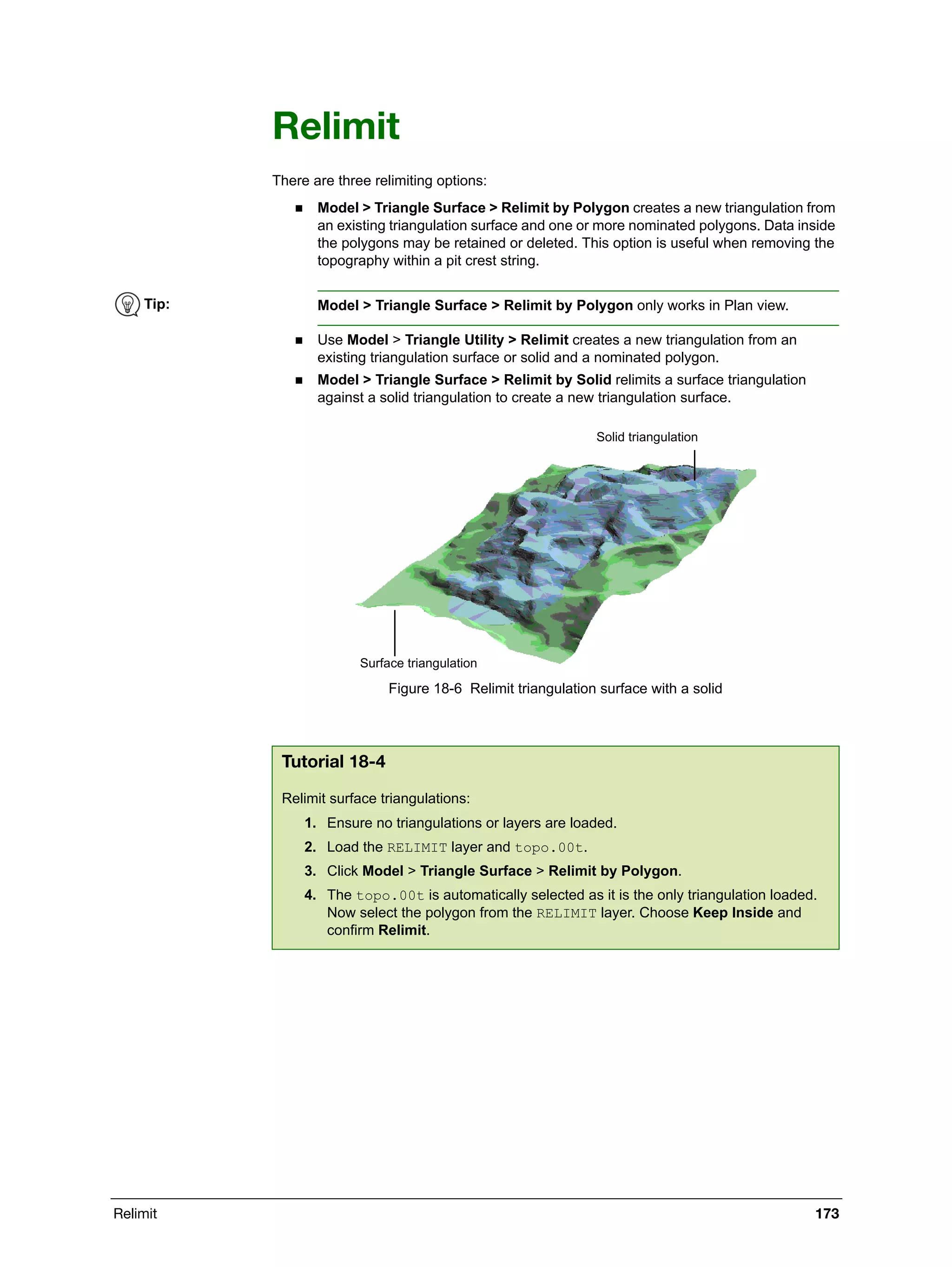 Relimit 173
Relimit
There are three relimiting options:
 Model > Triangle Surface > Relimit by Polygon creates a new triangulation from
an existing triangulation surface and one or more nominated polygons. Data inside
the polygons may be retained or deleted. This option is useful when removing the
topography within a pit crest string.
 Use Model > Triangle Utility > Relimit creates a new triangulation from an
existing triangulation surface or solid and a nominated polygon.
 Model > Triangle Surface > Relimit by Solid relimits a surface triangulation
against a solid triangulation to create a new triangulation surface.
Figure 18-6 Relimit triangulation surface with a solid
Tip: Model > Triangle Surface > Relimit by Polygon only works in Plan view.
Tutorial 18-4
Relimit surface triangulations:
1. Ensure no triangulations or layers are loaded.
2. Load the RELIMIT layer and topo.00t.
3. Click Model > Triangle Surface > Relimit by Polygon.
4. The topo.00t is automatically selected as it is the only triangulation loaded.
Now select the polygon from the RELIMIT layer. Choose Keep Inside and
confirm Relimit.
Solid triangulation
Surface triangulation
 