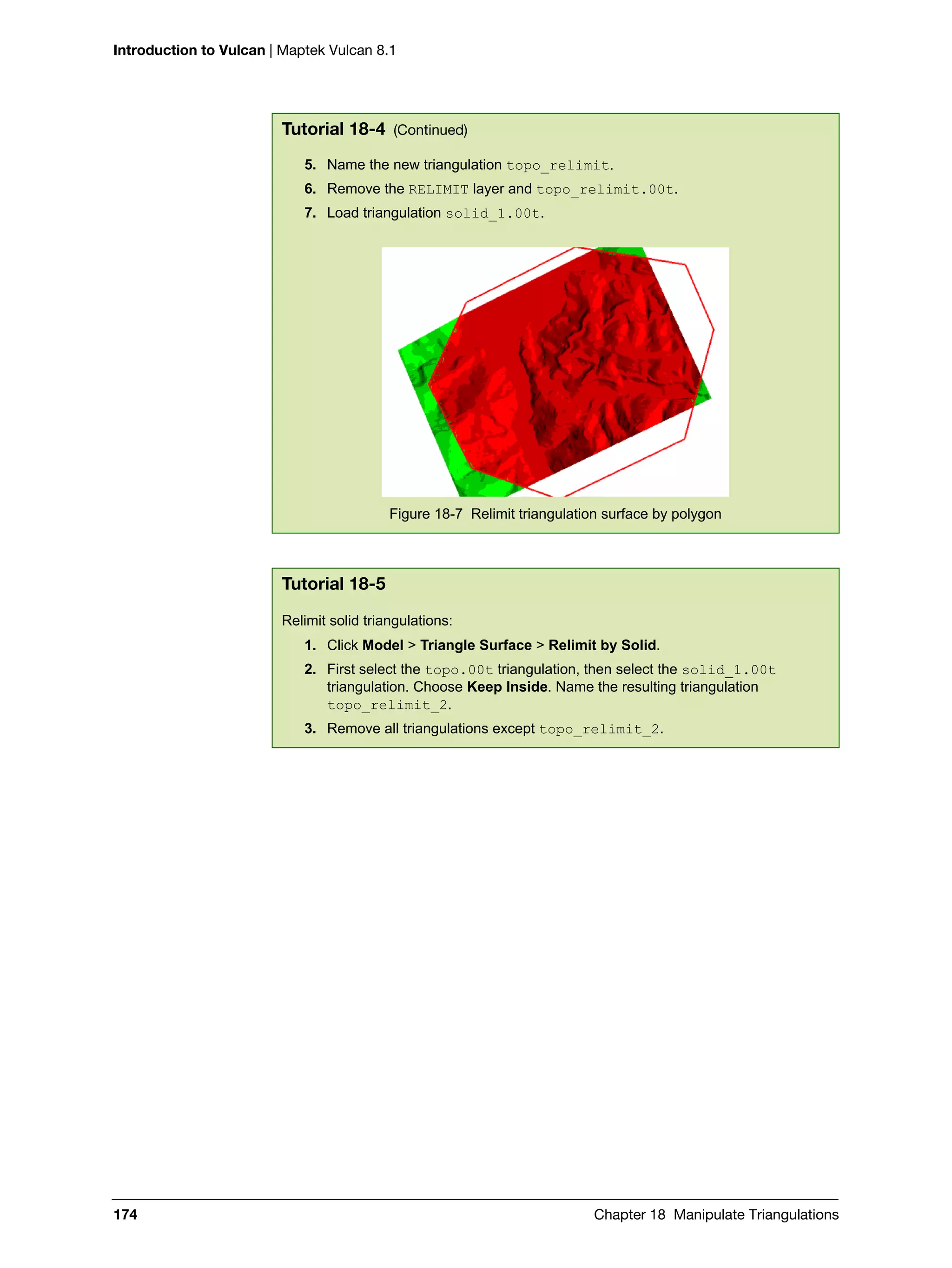 Introduction to Vulcan | Maptek Vulcan 8.1
174 Chapter 18 Manipulate Triangulations
5. Name the new triangulation topo_relimit.
6. Remove the RELIMIT layer and topo_relimit.00t.
7. Load triangulation solid_1.00t.
Figure 18-7 Relimit triangulation surface by polygon
Tutorial 18-5
Relimit solid triangulations:
1. Click Model > Triangle Surface > Relimit by Solid.
2. First select the topo.00t triangulation, then select the solid_1.00t
triangulation. Choose Keep Inside. Name the resulting triangulation
topo_relimit_2.
3. Remove all triangulations except topo_relimit_2.
Tutorial 18-4 (Continued)
 
