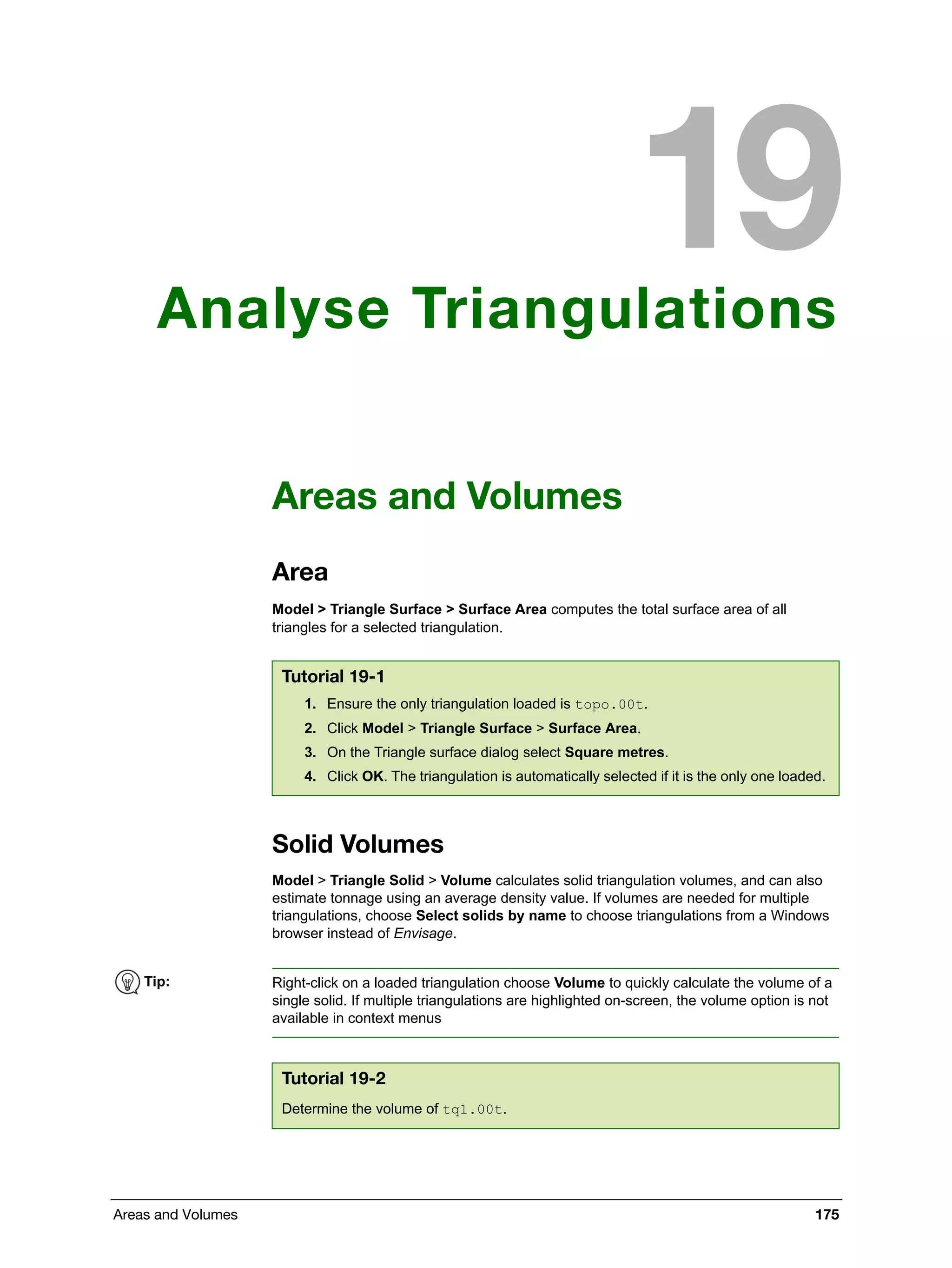 Areas and Volumes 175
Analyse Triangulations
Areas and Volumes
Area
Model > Triangle Surface > Surface Area computes the total surface area of all
triangles for a selected triangulation.
Solid Volumes
Model > Triangle Solid > Volume calculates solid triangulation volumes, and can also
estimate tonnage using an average density value. If volumes are needed for multiple
triangulations, choose Select solids by name to choose triangulations from a Windows
browser instead of Envisage.
Tutorial 19-1
1. Ensure the only triangulation loaded is topo.00t.
2. Click Model > Triangle Surface > Surface Area.
3. On the Triangle surface dialog select Square metres.
4. Click OK. The triangulation is automatically selected if it is the only one loaded.
Tip: Right-click on a loaded triangulation choose Volume to quickly calculate the volume of a
single solid. If multiple triangulations are highlighted on-screen, the volume option is not
available in context menus
Tutorial 19-2
Determine the volume of tq1.00t.
 