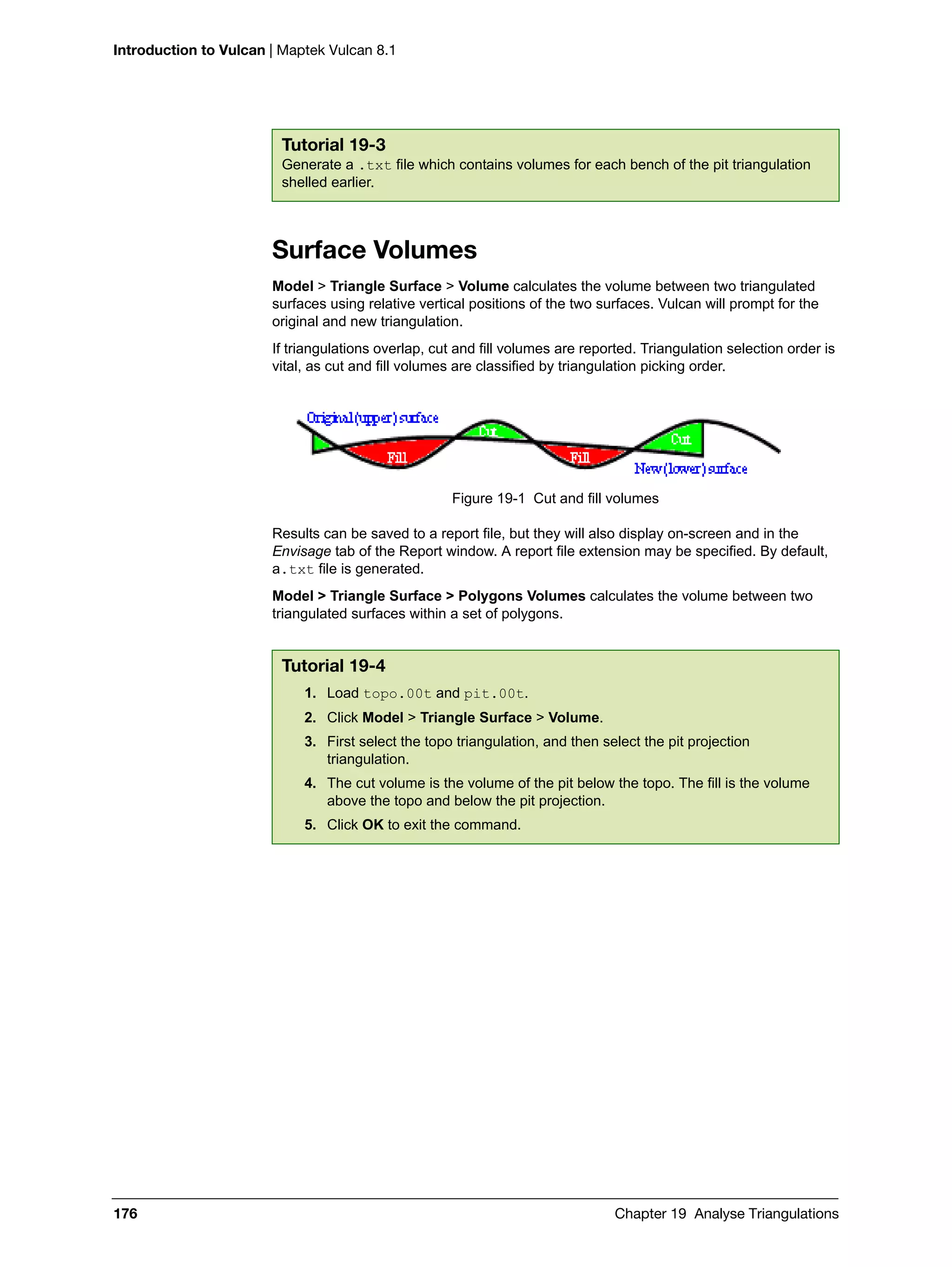 Introduction to Vulcan | Maptek Vulcan 8.1
176 Chapter 19 Analyse Triangulations
Surface Volumes
Model > Triangle Surface > Volume calculates the volume between two triangulated
surfaces using relative vertical positions of the two surfaces. Vulcan will prompt for the
original and new triangulation.
If triangulations overlap, cut and fill volumes are reported. Triangulation selection order is
vital, as cut and fill volumes are classified by triangulation picking order.
Figure 19-1 Cut and fill volumes
Results can be saved to a report file, but they will also display on-screen and in the
Envisage tab of the Report window. A report file extension may be specified. By default,
a.txt file is generated.
Model > Triangle Surface > Polygons Volumes calculates the volume between two
triangulated surfaces within a set of polygons.
Tutorial 19-3
Generate a .txt file which contains volumes for each bench of the pit triangulation
shelled earlier.
Tutorial 19-4
1. Load topo.00t and pit.00t.
2. Click Model > Triangle Surface > Volume.
3. First select the topo triangulation, and then select the pit projection
triangulation.
4. The cut volume is the volume of the pit below the topo. The fill is the volume
above the topo and below the pit projection.
5. Click OK to exit the command.
 