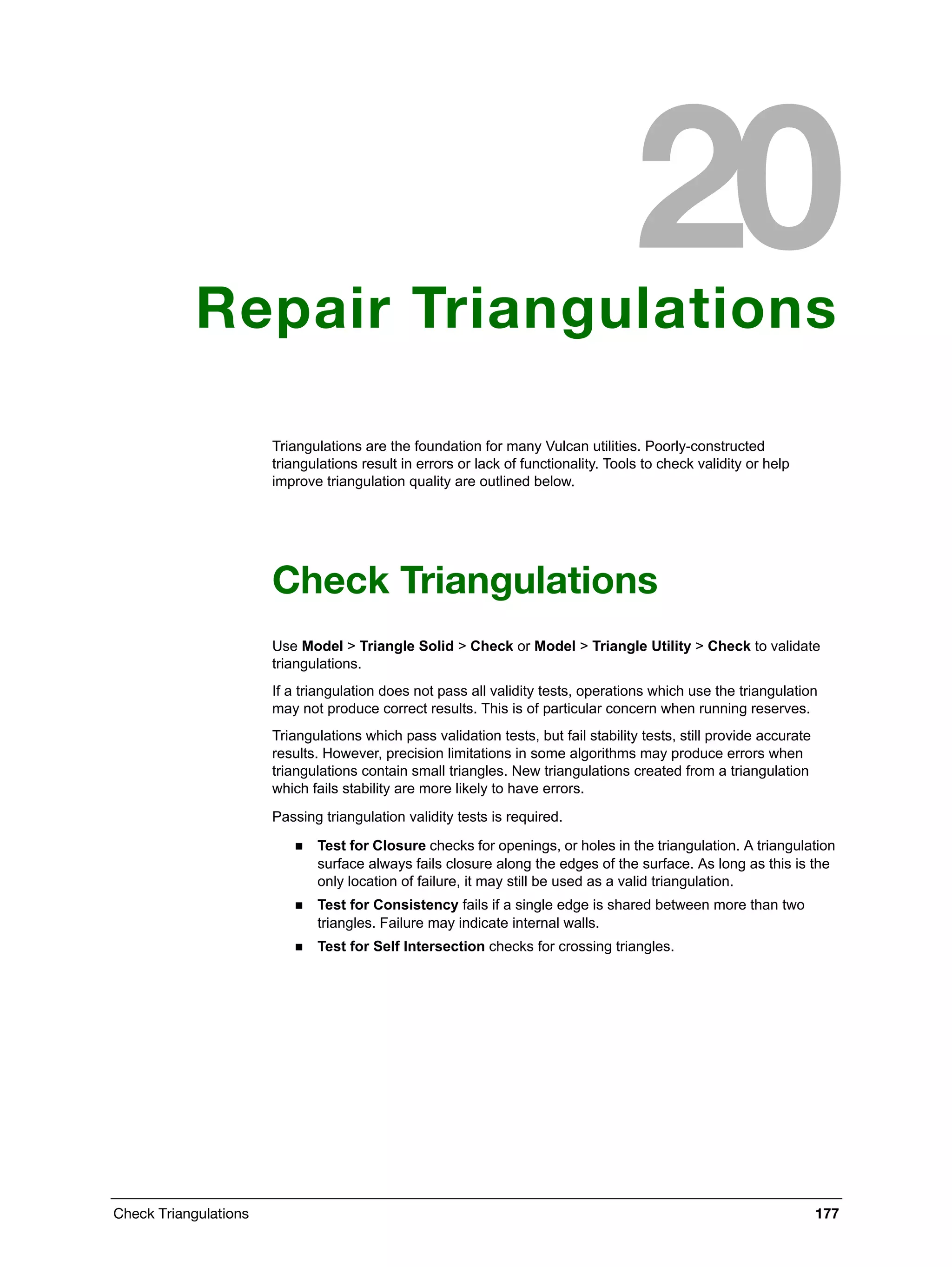 Check Triangulations 177
Repair Triangulations
Triangulations are the foundation for many Vulcan utilities. Poorly-constructed
triangulations result in errors or lack of functionality. Tools to check validity or help
improve triangulation quality are outlined below.
Check Triangulations
Use Model > Triangle Solid > Check or Model > Triangle Utility > Check to validate
triangulations.
If a triangulation does not pass all validity tests, operations which use the triangulation
may not produce correct results. This is of particular concern when running reserves.
Triangulations which pass validation tests, but fail stability tests, still provide accurate
results. However, precision limitations in some algorithms may produce errors when
triangulations contain small triangles. New triangulations created from a triangulation
which fails stability are more likely to have errors.
Passing triangulation validity tests is required.
 Test for Closure checks for openings, or holes in the triangulation. A triangulation
surface always fails closure along the edges of the surface. As long as this is the
only location of failure, it may still be used as a valid triangulation.
 Test for Consistency fails if a single edge is shared between more than two
triangles. Failure may indicate internal walls.
 Test for Self Intersection checks for crossing triangles.
 