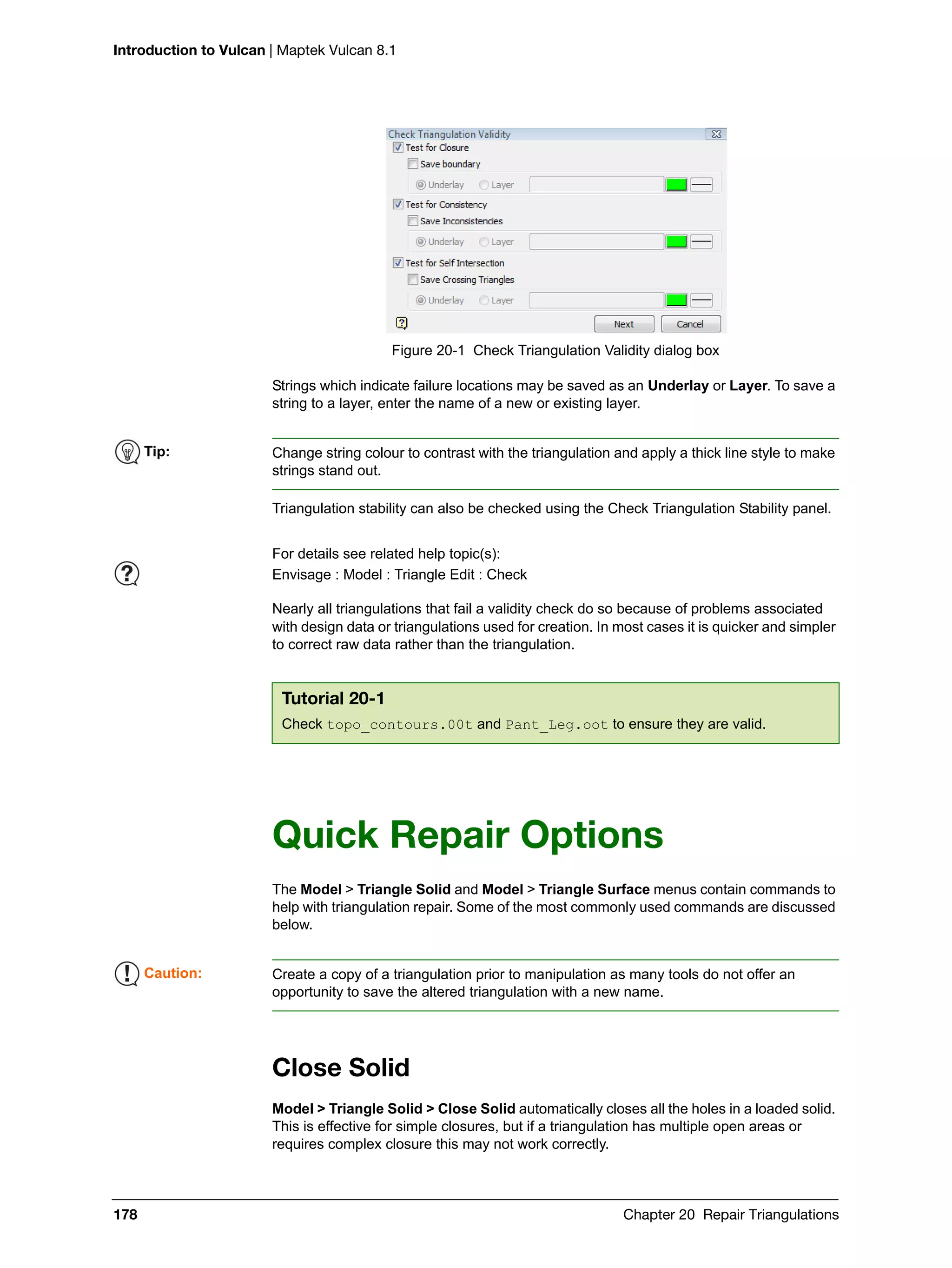Introduction to Vulcan | Maptek Vulcan 8.1
178 Chapter 20 Repair Triangulations
Figure 20-1 Check Triangulation Validity dialog box
Strings which indicate failure locations may be saved as an Underlay or Layer. To save a
string to a layer, enter the name of a new or existing layer.
Triangulation stability can also be checked using the Check Triangulation Stability panel.
Nearly all triangulations that fail a validity check do so because of problems associated
with design data or triangulations used for creation. In most cases it is quicker and simpler
to correct raw data rather than the triangulation.
Quick Repair Options
The Model > Triangle Solid and Model > Triangle Surface menus contain commands to
help with triangulation repair. Some of the most commonly used commands are discussed
below.
Close Solid
Model > Triangle Solid > Close Solid automatically closes all the holes in a loaded solid.
This is effective for simple closures, but if a triangulation has multiple open areas or
requires complex closure this may not work correctly.
Tip: Change string colour to contrast with the triangulation and apply a thick line style to make
strings stand out.
For details see related help topic(s):
Envisage : Model : Triangle Edit : Check
Tutorial 20-1
Check topo_contours.00t and Pant_Leg.oot to ensure they are valid.
Caution: Create a copy of a triangulation prior to manipulation as many tools do not offer an
opportunity to save the altered triangulation with a new name.
 