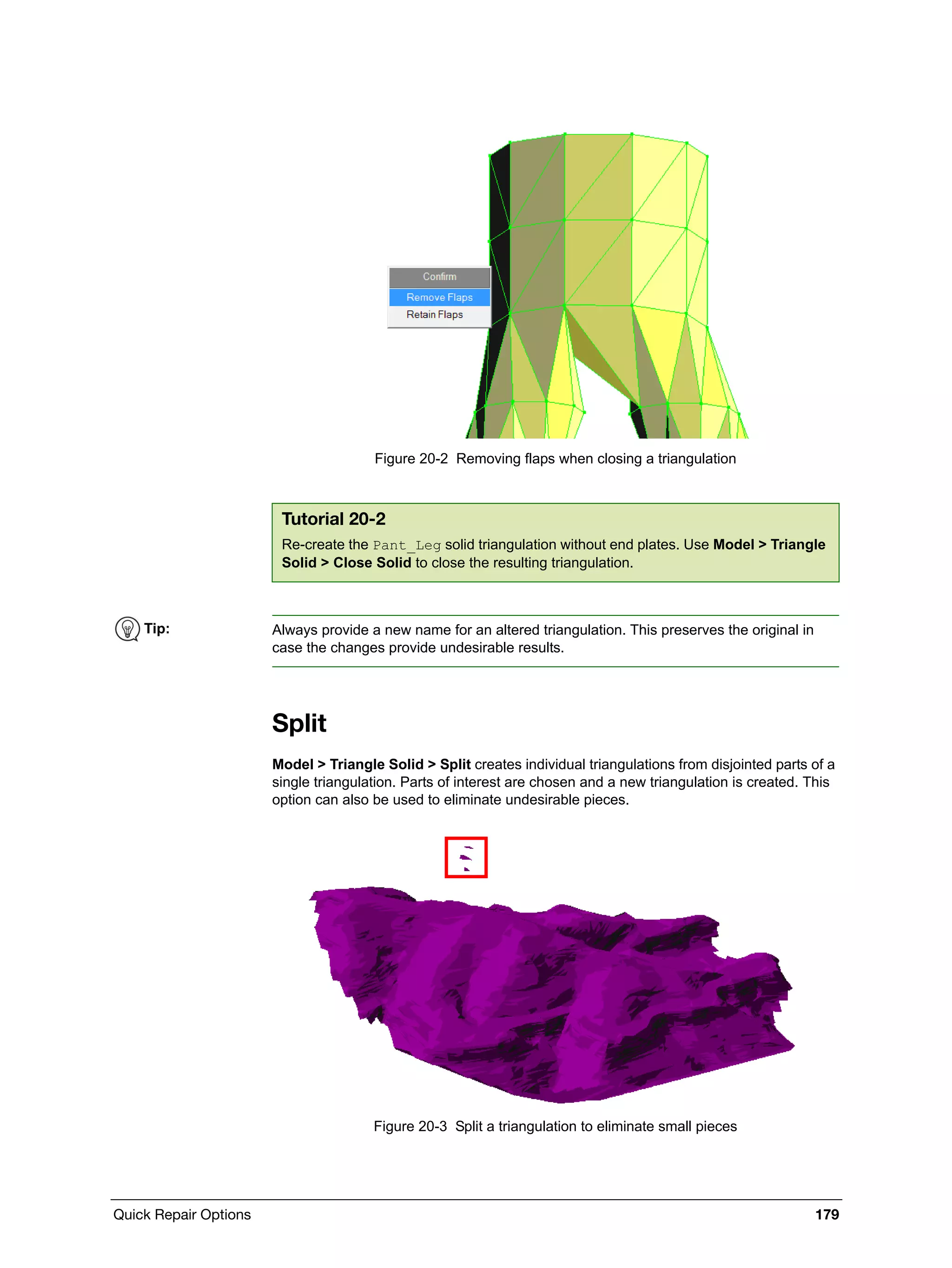 Quick Repair Options 179
Figure 20-2 Removing flaps when closing a triangulation
Split
Model > Triangle Solid > Split creates individual triangulations from disjointed parts of a
single triangulation. Parts of interest are chosen and a new triangulation is created. This
option can also be used to eliminate undesirable pieces.
Figure 20-3 Split a triangulation to eliminate small pieces
Tutorial 20-2
Re-create the Pant_Leg solid triangulation without end plates. Use Model > Triangle
Solid > Close Solid to close the resulting triangulation.
Tip: Always provide a new name for an altered triangulation. This preserves the original in
case the changes provide undesirable results.
 