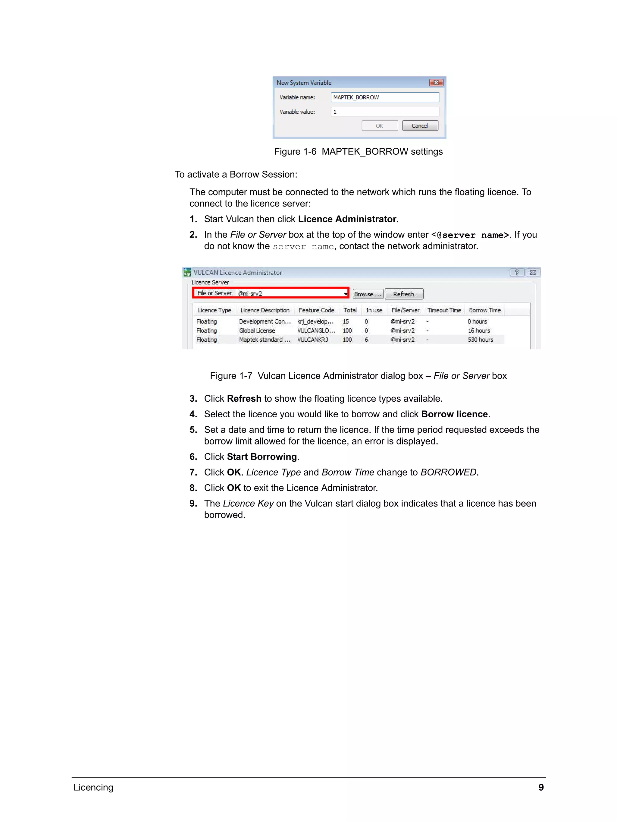 Licencing 9
Figure 1-6 MAPTEK_BORROW settings
To activate a Borrow Session:
The computer must be connected to the network which runs the floating licence. To
connect to the licence server:
1. Start Vulcan then click Licence Administrator.
2. In the File or Server box at the top of the window enter <@server name>. If you
do not know the server name, contact the network administrator.
Figure 1-7 Vulcan Licence Administrator dialog box – File or Server box
3. Click Refresh to show the floating licence types available.
4. Select the licence you would like to borrow and click Borrow licence.
5. Set a date and time to return the licence. If the time period requested exceeds the
borrow limit allowed for the licence, an error is displayed.
6. Click Start Borrowing.
7. Click OK. Licence Type and Borrow Time change to BORROWED.
8. Click OK to exit the Licence Administrator.
9. The Licence Key on the Vulcan start dialog box indicates that a licence has been
borrowed.
 