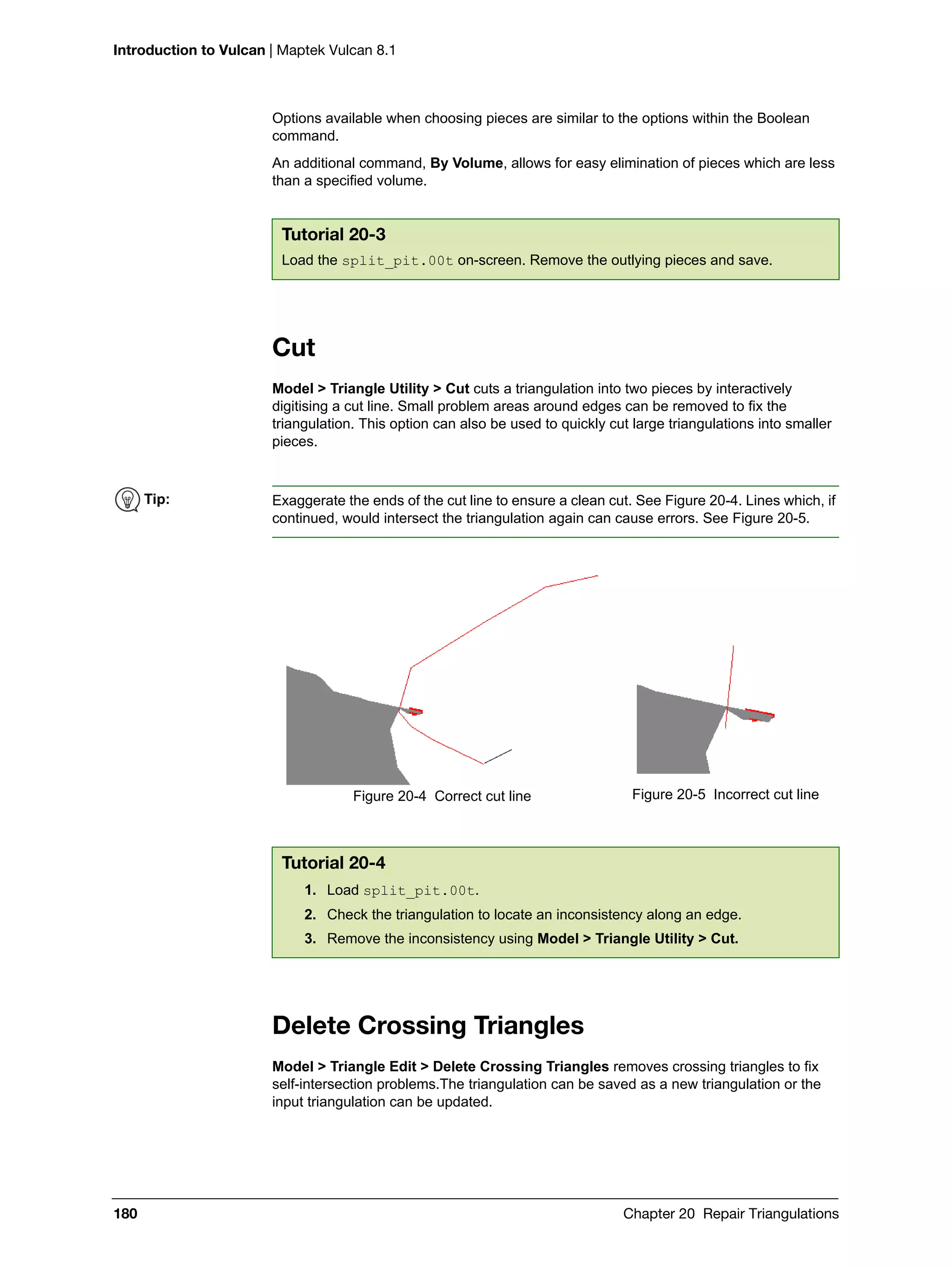 Introduction to Vulcan | Maptek Vulcan 8.1
180 Chapter 20 Repair Triangulations
Options available when choosing pieces are similar to the options within the Boolean
command.
An additional command, By Volume, allows for easy elimination of pieces which are less
than a specified volume.
Cut
Model > Triangle Utility > Cut cuts a triangulation into two pieces by interactively
digitising a cut line. Small problem areas around edges can be removed to fix the
triangulation. This option can also be used to quickly cut large triangulations into smaller
pieces.
Delete Crossing Triangles
Model > Triangle Edit > Delete Crossing Triangles removes crossing triangles to fix
self-intersection problems.The triangulation can be saved as a new triangulation or the
input triangulation can be updated.
Tutorial 20-3
Load the split_pit.00t on-screen. Remove the outlying pieces and save.
Tip: Exaggerate the ends of the cut line to ensure a clean cut. See Figure 20-4. Lines which, if
continued, would intersect the triangulation again can cause errors. See Figure 20-5.
Figure 20-4 Correct cut line Figure 20-5 Incorrect cut line
Tutorial 20-4
1. Load split_pit.00t.
2. Check the triangulation to locate an inconsistency along an edge.
3. Remove the inconsistency using Model > Triangle Utility > Cut.
 