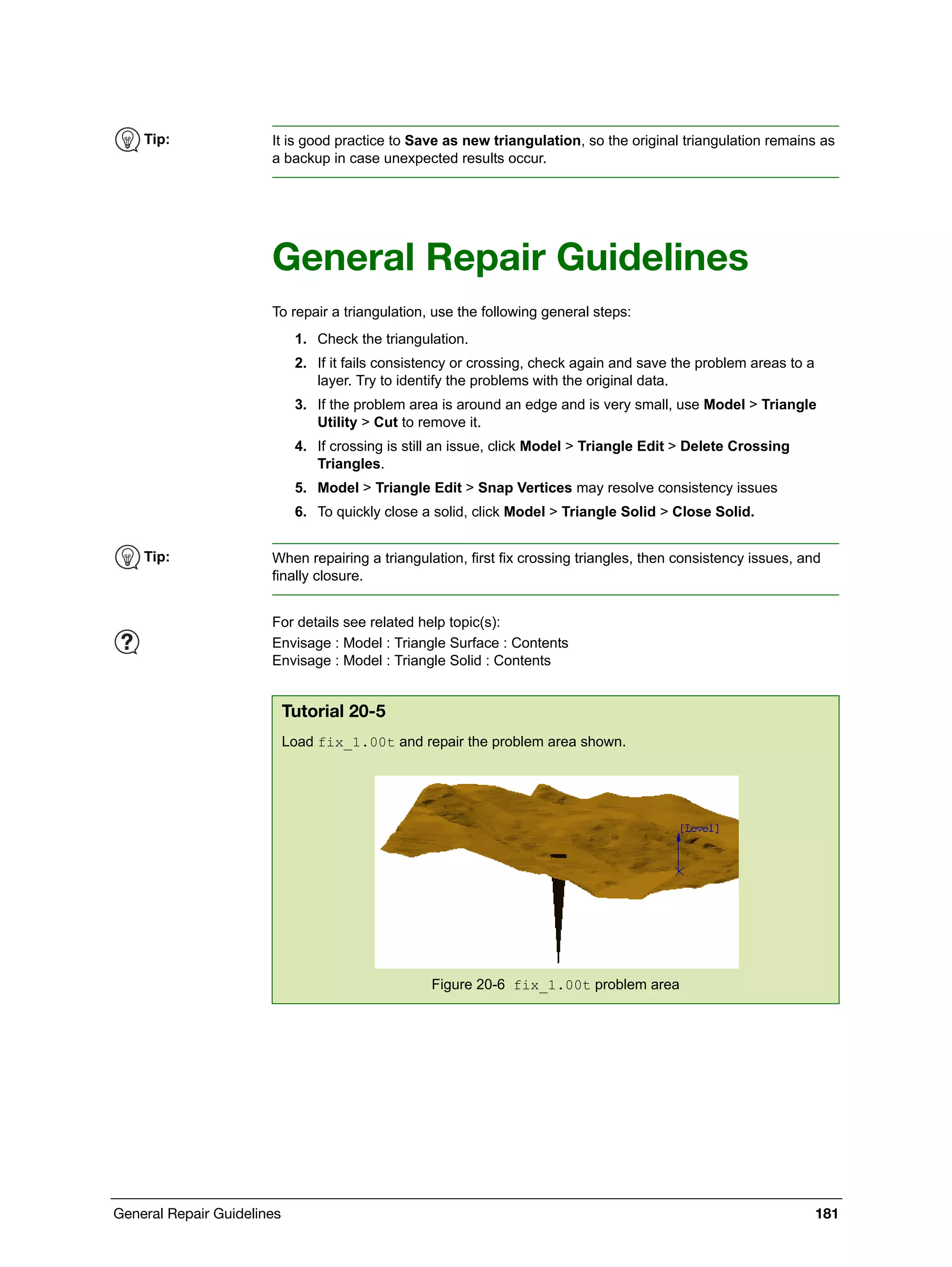 General Repair Guidelines 181
General Repair Guidelines
To repair a triangulation, use the following general steps:
1. Check the triangulation.
2. If it fails consistency or crossing, check again and save the problem areas to a
layer. Try to identify the problems with the original data.
3. If the problem area is around an edge and is very small, use Model > Triangle
Utility > Cut to remove it.
4. If crossing is still an issue, click Model > Triangle Edit > Delete Crossing
Triangles.
5. Model > Triangle Edit > Snap Vertices may resolve consistency issues
6. To quickly close a solid, click Model > Triangle Solid > Close Solid.
Tip: It is good practice to Save as new triangulation, so the original triangulation remains as
a backup in case unexpected results occur.
Tip: When repairing a triangulation, first fix crossing triangles, then consistency issues, and
finally closure.
For details see related help topic(s):
Envisage : Model : Triangle Surface : Contents
Envisage : Model : Triangle Solid : Contents
Tutorial 20-5
Load fix_1.00t and repair the problem area shown.
Figure 20-6 fix_1.00t problem area
 