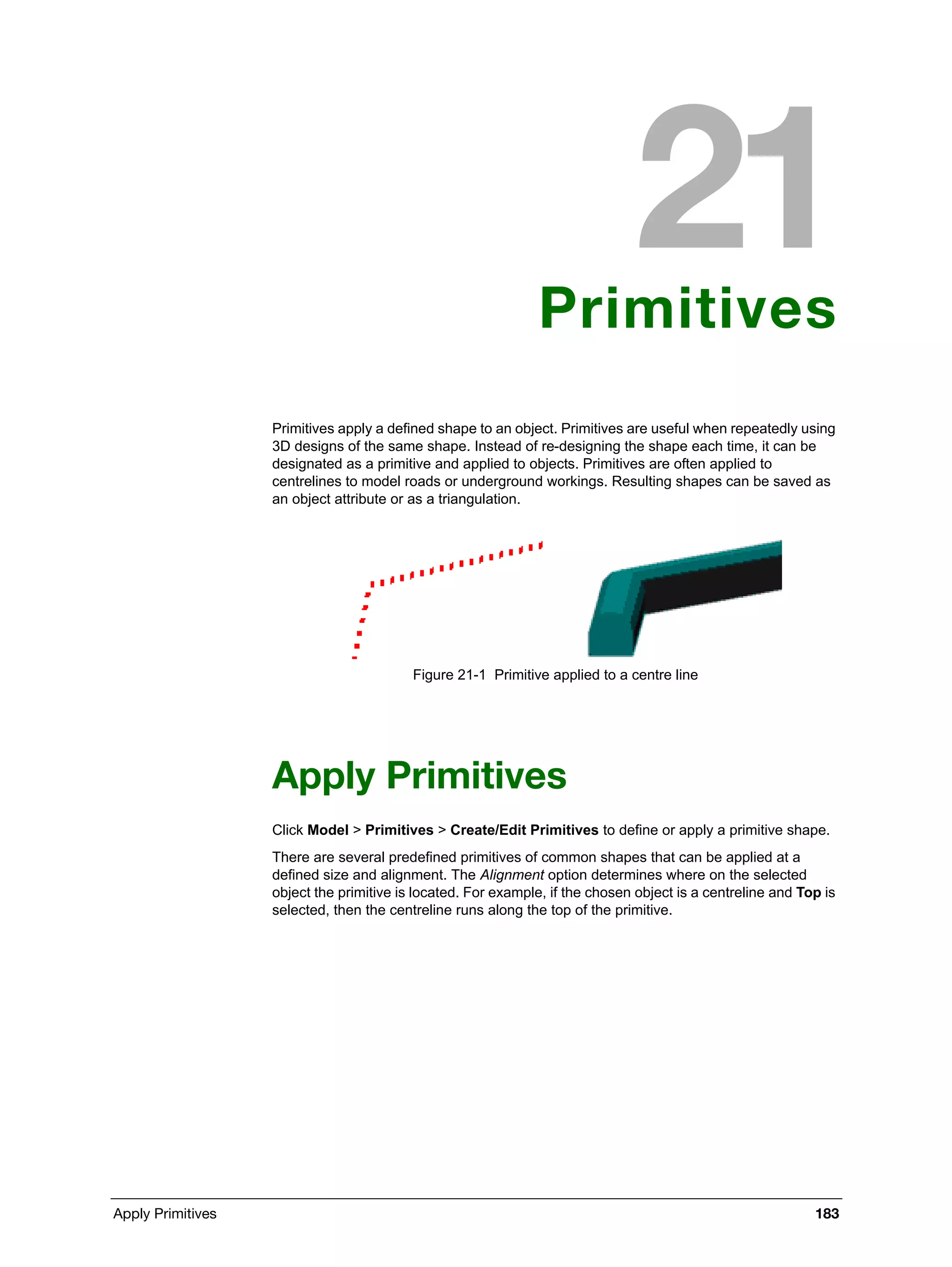 Apply Primitives 183
Primitives
Primitives apply a defined shape to an object. Primitives are useful when repeatedly using
3D designs of the same shape. Instead of re-designing the shape each time, it can be
designated as a primitive and applied to objects. Primitives are often applied to
centrelines to model roads or underground workings. Resulting shapes can be saved as
an object attribute or as a triangulation.
Figure 21-1 Primitive applied to a centre line
Apply Primitives
Click Model > Primitives > Create/Edit Primitives to define or apply a primitive shape.
There are several predefined primitives of common shapes that can be applied at a
defined size and alignment. The Alignment option determines where on the selected
object the primitive is located. For example, if the chosen object is a centreline and Top is
selected, then the centreline runs along the top of the primitive.
 