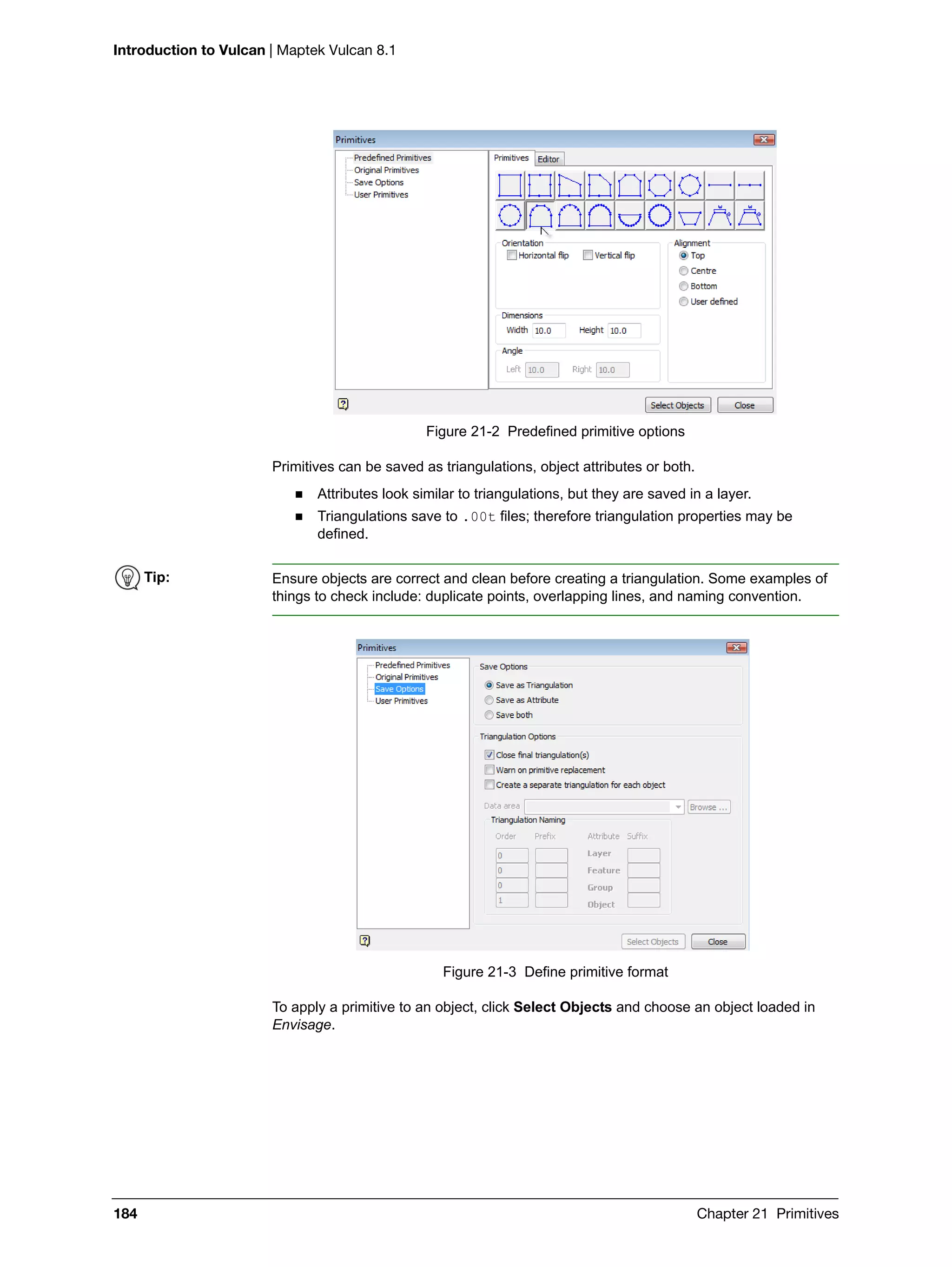 Introduction to Vulcan | Maptek Vulcan 8.1
184 Chapter 21 Primitives
Figure 21-2 Predefined primitive options
Primitives can be saved as triangulations, object attributes or both.
 Attributes look similar to triangulations, but they are saved in a layer.
 Triangulations save to .00t files; therefore triangulation properties may be
defined.
Figure 21-3 Define primitive format
To apply a primitive to an object, click Select Objects and choose an object loaded in
Envisage.
Tip: Ensure objects are correct and clean before creating a triangulation. Some examples of
things to check include: duplicate points, overlapping lines, and naming convention.
 