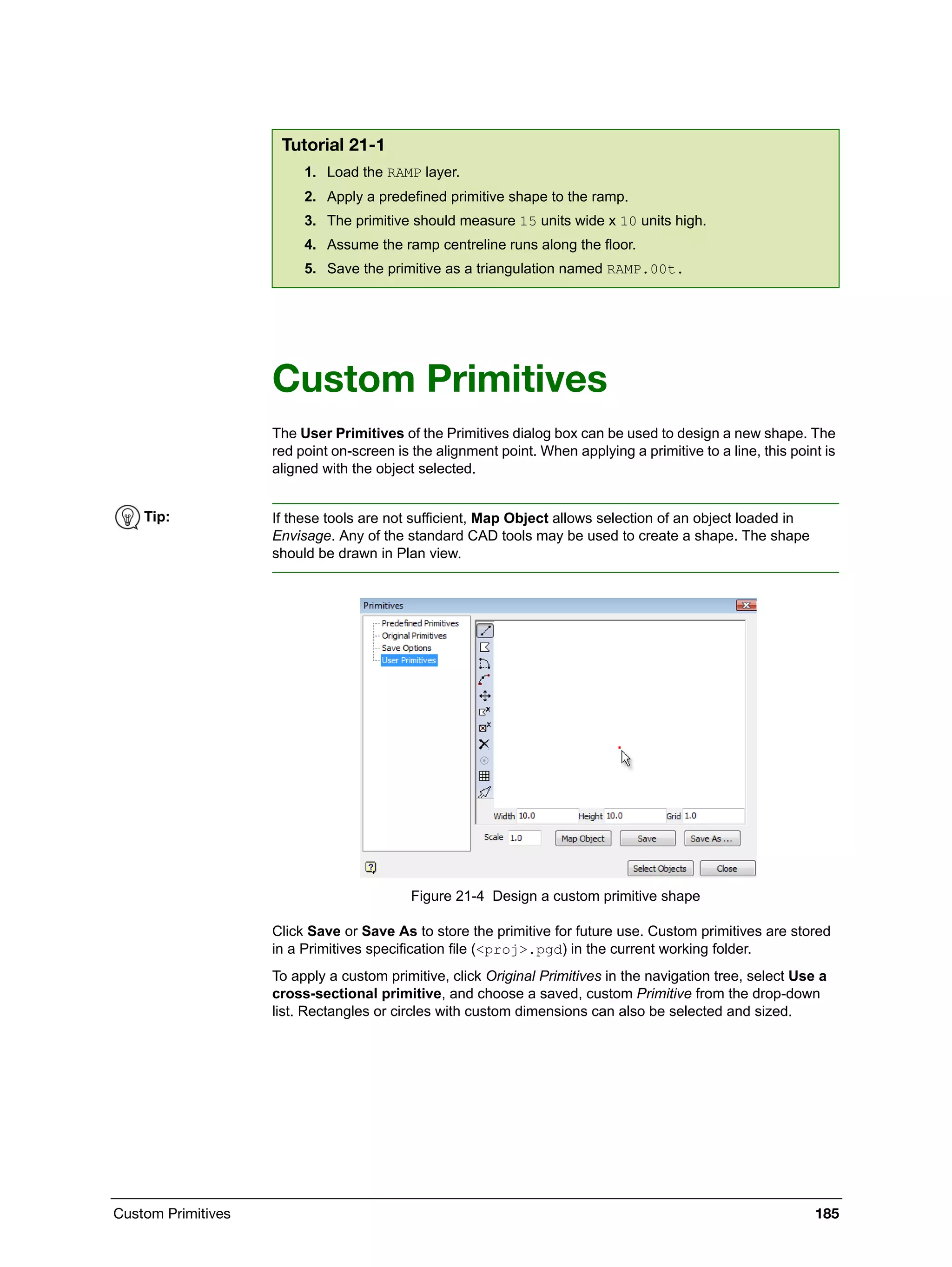 Custom Primitives 185
Custom Primitives
The User Primitives of the Primitives dialog box can be used to design a new shape. The
red point on-screen is the alignment point. When applying a primitive to a line, this point is
aligned with the object selected.
Figure 21-4 Design a custom primitive shape
Click Save or Save As to store the primitive for future use. Custom primitives are stored
in a Primitives specification file (<proj>.pgd) in the current working folder.
To apply a custom primitive, click Original Primitives in the navigation tree, select Use a
cross-sectional primitive, and choose a saved, custom Primitive from the drop-down
list. Rectangles or circles with custom dimensions can also be selected and sized.
Tutorial 21-1
1. Load the RAMP layer.
2. Apply a predefined primitive shape to the ramp.
3. The primitive should measure 15 units wide x 10 units high.
4. Assume the ramp centreline runs along the floor.
5. Save the primitive as a triangulation named RAMP.00t.
Tip: If these tools are not sufficient, Map Object allows selection of an object loaded in
Envisage. Any of the standard CAD tools may be used to create a shape. The shape
should be drawn in Plan view.
 