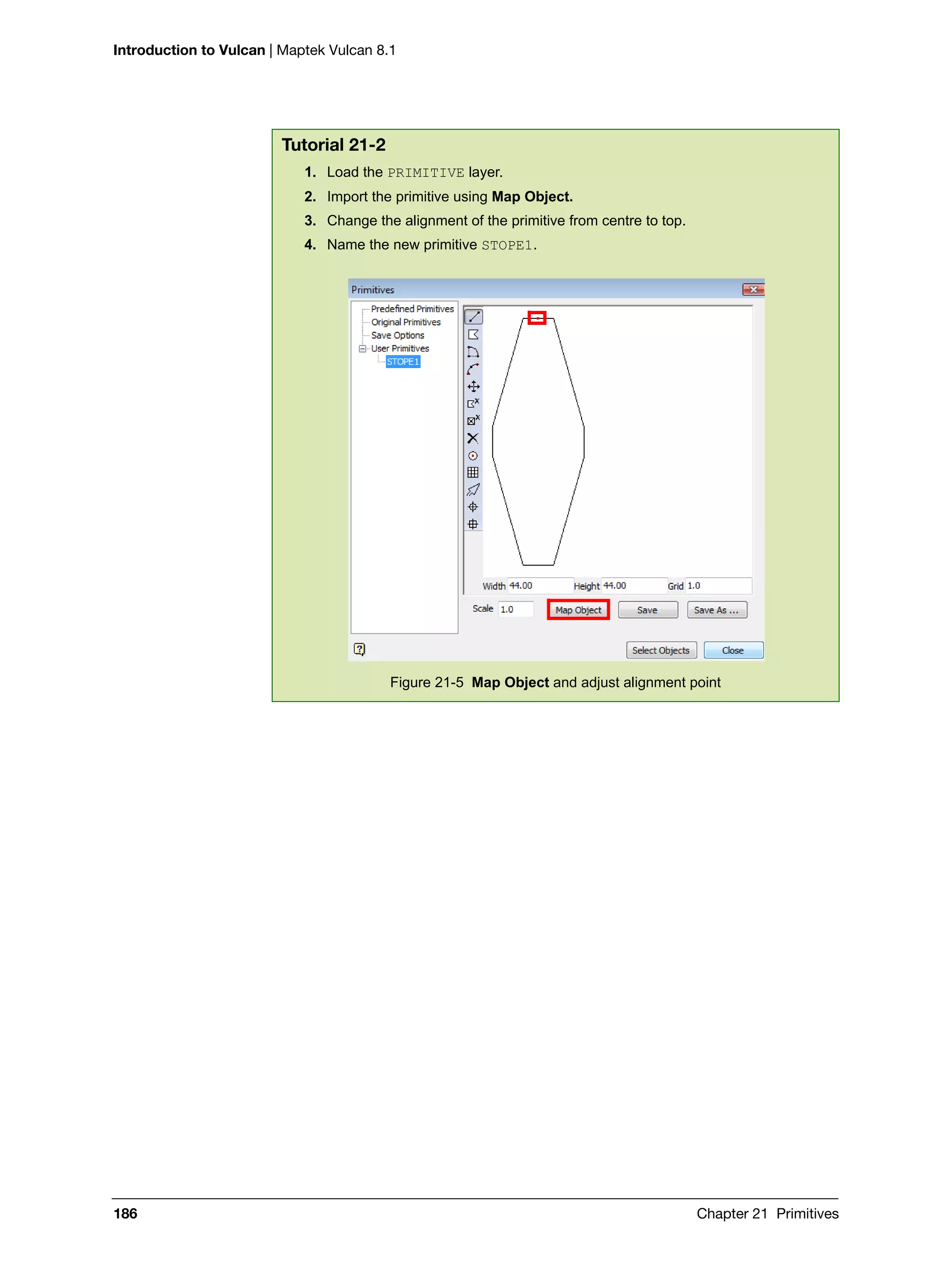 Introduction to Vulcan | Maptek Vulcan 8.1
186 Chapter 21 Primitives
Tutorial 21-2
1. Load the PRIMITIVE layer.
2. Import the primitive using Map Object.
3. Change the alignment of the primitive from centre to top.
4. Name the new primitive STOPE1.
Figure 21-5 Map Object and adjust alignment point
 