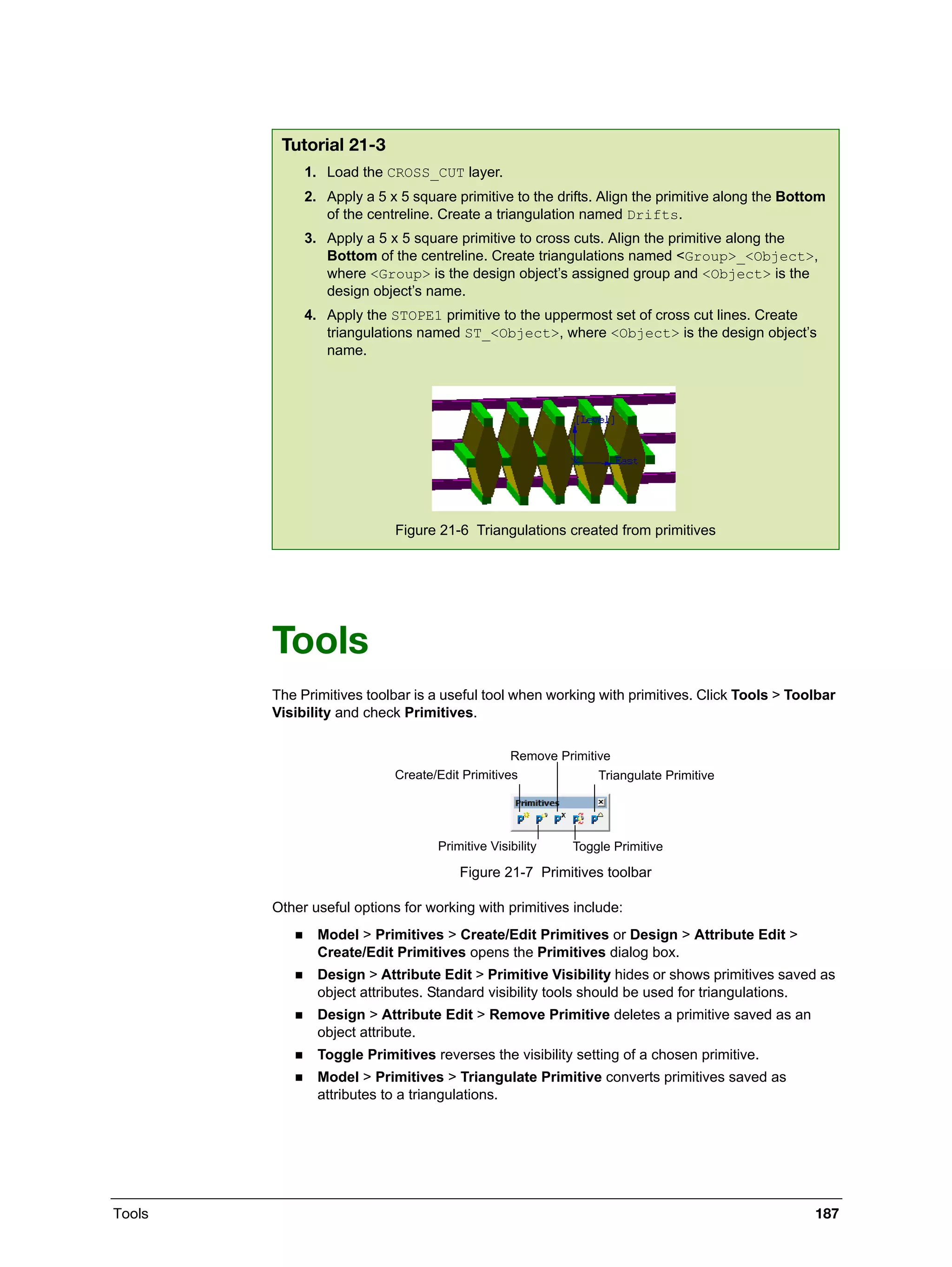 Tools 187
Tools
The Primitives toolbar is a useful tool when working with primitives. Click Tools > Toolbar
Visibility and check Primitives.
Figure 21-7 Primitives toolbar
Other useful options for working with primitives include:
 Model > Primitives > Create/Edit Primitives or Design > Attribute Edit >
Create/Edit Primitives opens the Primitives dialog box.
 Design > Attribute Edit > Primitive Visibility hides or shows primitives saved as
object attributes. Standard visibility tools should be used for triangulations.
 Design > Attribute Edit > Remove Primitive deletes a primitive saved as an
object attribute.
 Toggle Primitives reverses the visibility setting of a chosen primitive.
 Model > Primitives > Triangulate Primitive converts primitives saved as
attributes to a triangulations.
Tutorial 21-3
1. Load the CROSS_CUT layer.
2. Apply a 5 x 5 square primitive to the drifts. Align the primitive along the Bottom
of the centreline. Create a triangulation named Drifts.
3. Apply a 5 x 5 square primitive to cross cuts. Align the primitive along the
Bottom of the centreline. Create triangulations named <Group>_<Object>,
where <Group> is the design object’s assigned group and <Object> is the
design object’s name.
4. Apply the STOPE1 primitive to the uppermost set of cross cut lines. Create
triangulations named ST_<Object>, where <Object> is the design object’s
name.
Figure 21-6 Triangulations created from primitives
Create/Edit Primitives
Remove Primitive
Triangulate Primitive
Primitive Visibility Toggle Primitive
 