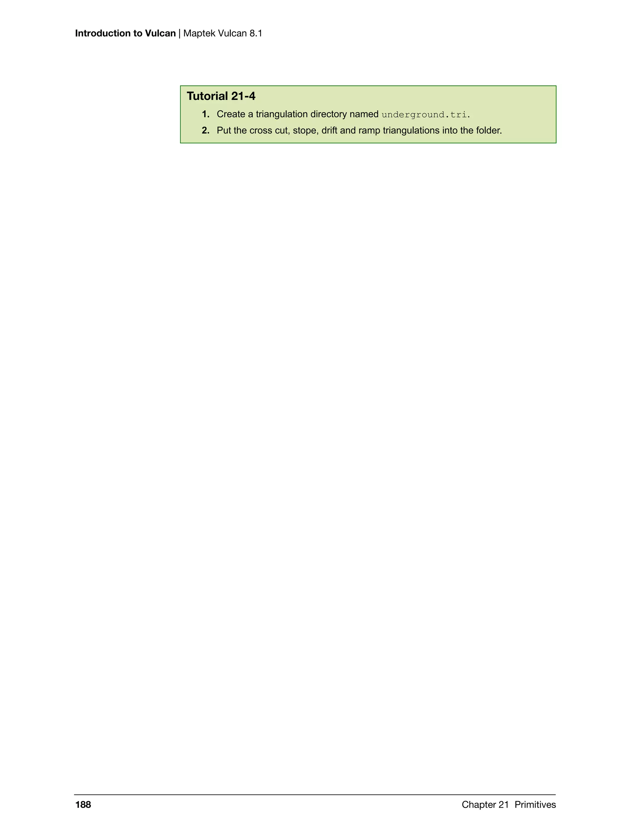 Introduction to Vulcan | Maptek Vulcan 8.1
188 Chapter 21 Primitives
Tutorial 21-4
1. Create a triangulation directory named underground.tri.
2. Put the cross cut, stope, drift and ramp triangulations into the folder.
 