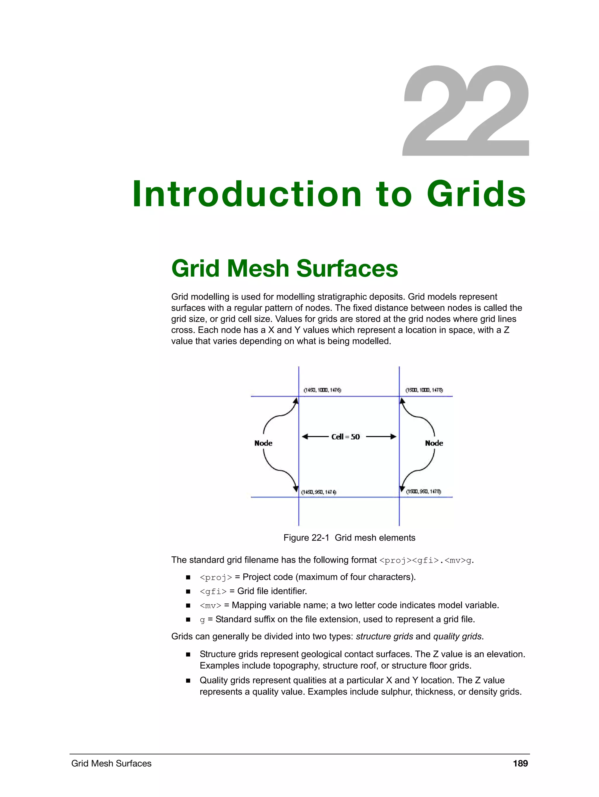 Grid Mesh Surfaces 189
Introduction to Grids
Grid Mesh Surfaces
Grid modelling is used for modelling stratigraphic deposits. Grid models represent
surfaces with a regular pattern of nodes. The fixed distance between nodes is called the
grid size, or grid cell size. Values for grids are stored at the grid nodes where grid lines
cross. Each node has a X and Y values which represent a location in space, with a Z
value that varies depending on what is being modelled.
Figure 22-1 Grid mesh elements
The standard grid filename has the following format <proj><gfi>.<mv>g.
 <proj> = Project code (maximum of four characters).
 <gfi> = Grid file identifier.
 <mv> = Mapping variable name; a two letter code indicates model variable.
 g = Standard suffix on the file extension, used to represent a grid file.
Grids can generally be divided into two types: structure grids and quality grids.
 Structure grids represent geological contact surfaces. The Z value is an elevation.
Examples include topography, structure roof, or structure floor grids.
 Quality grids represent qualities at a particular X and Y location. The Z value
represents a quality value. Examples include sulphur, thickness, or density grids.
 