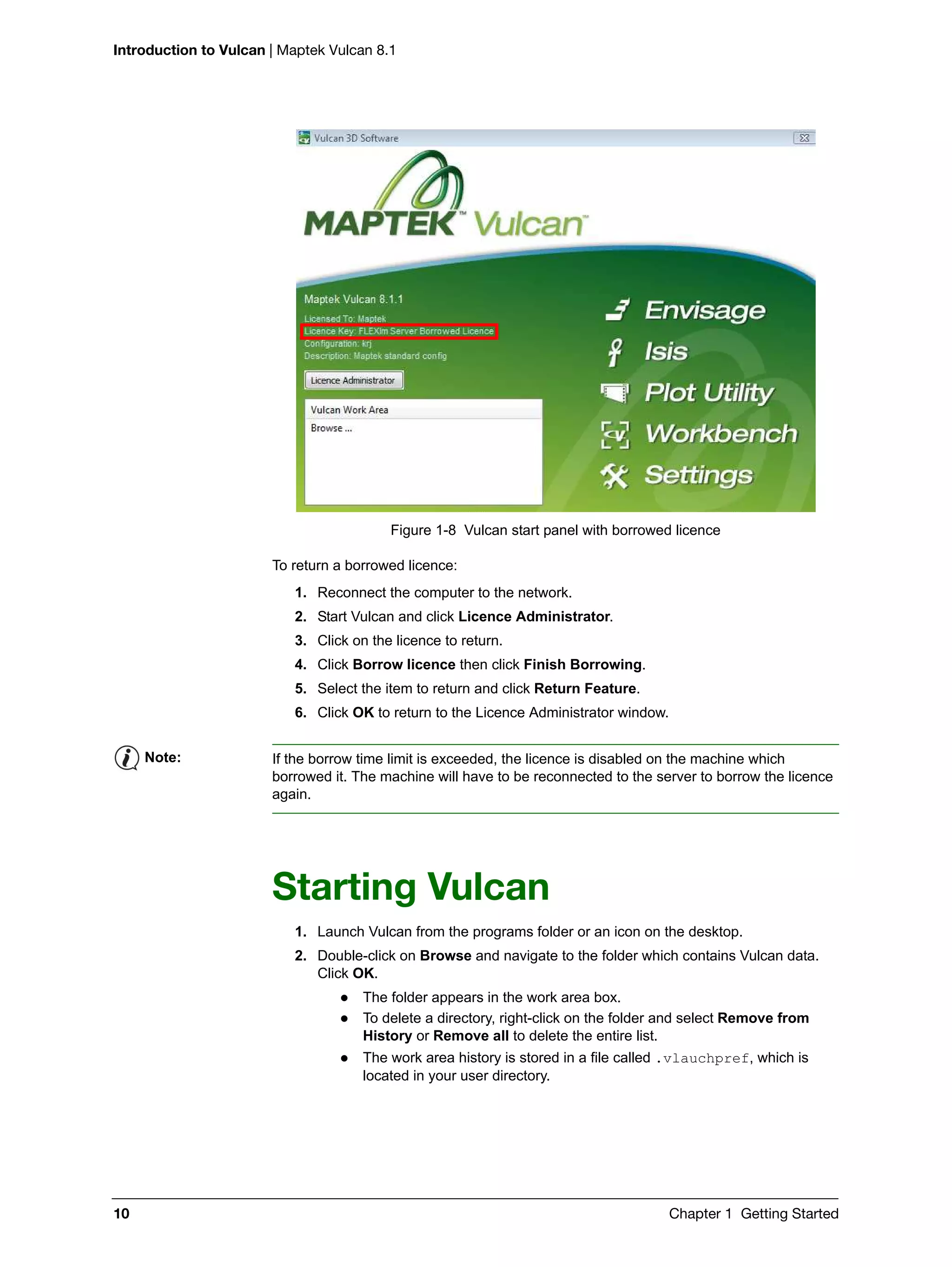 Introduction to Vulcan | Maptek Vulcan 8.1
10 Chapter 1 Getting Started
Figure 1-8 Vulcan start panel with borrowed licence
To return a borrowed licence:
1. Reconnect the computer to the network.
2. Start Vulcan and click Licence Administrator.
3. Click on the licence to return.
4. Click Borrow licence then click Finish Borrowing.
5. Select the item to return and click Return Feature.
6. Click OK to return to the Licence Administrator window.
Starting Vulcan
1. Launch Vulcan from the programs folder or an icon on the desktop.
2. Double-click on Browse and navigate to the folder which contains Vulcan data.
Click OK.
 The folder appears in the work area box.
 To delete a directory, right-click on the folder and select Remove from
History or Remove all to delete the entire list.
 The work area history is stored in a file called .vlauchpref, which is
located in your user directory.
Note: If the borrow time limit is exceeded, the licence is disabled on the machine which
borrowed it. The machine will have to be reconnected to the server to borrow the licence
again.
 