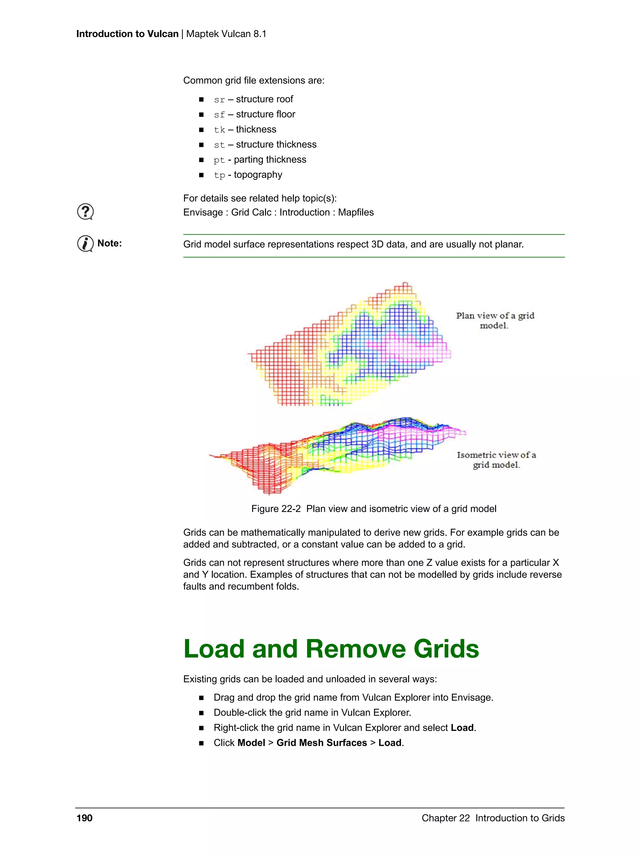 Introduction to Vulcan | Maptek Vulcan 8.1
190 Chapter 22 Introduction to Grids
Common grid file extensions are:
 sr – structure roof
 sf – structure floor
 tk – thickness
 st – structure thickness
 pt - parting thickness
 tp - topography
Figure 22-2 Plan view and isometric view of a grid model
Grids can be mathematically manipulated to derive new grids. For example grids can be
added and subtracted, or a constant value can be added to a grid.
Grids can not represent structures where more than one Z value exists for a particular X
and Y location. Examples of structures that can not be modelled by grids include reverse
faults and recumbent folds.
Load and Remove Grids
Existing grids can be loaded and unloaded in several ways:
 Drag and drop the grid name from Vulcan Explorer into Envisage.
 Double-click the grid name in Vulcan Explorer.
 Right-click the grid name in Vulcan Explorer and select Load.
 Click Model > Grid Mesh Surfaces > Load.
For details see related help topic(s):
Envisage : Grid Calc : Introduction : Mapfiles
Note: Grid model surface representations respect 3D data, and are usually not planar.
 