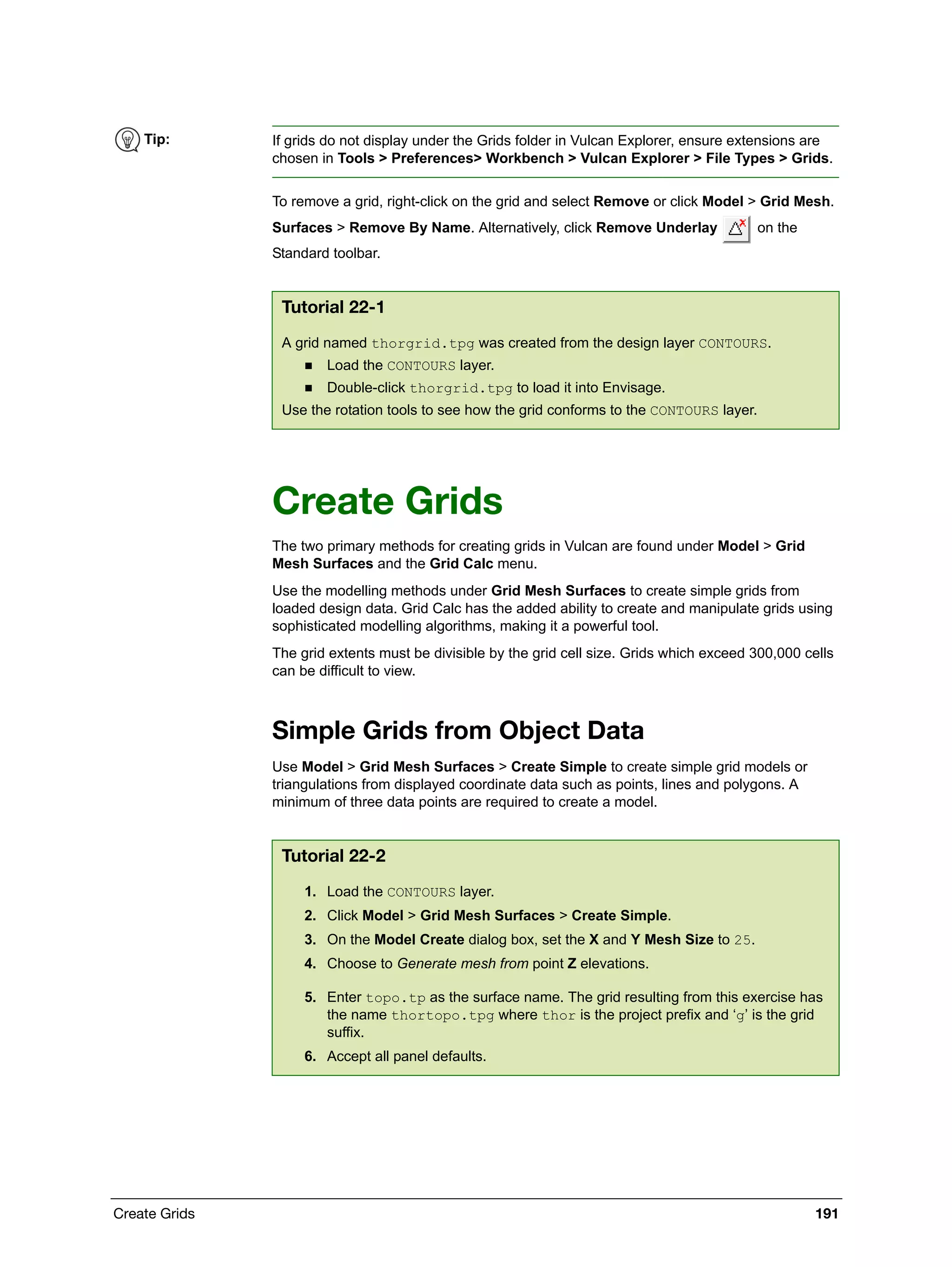Create Grids 191
To remove a grid, right-click on the grid and select Remove or click Model > Grid Mesh.
Surfaces > Remove By Name. Alternatively, click Remove Underlay on the
Standard toolbar.
Create Grids
The two primary methods for creating grids in Vulcan are found under Model > Grid
Mesh Surfaces and the Grid Calc menu.
Use the modelling methods under Grid Mesh Surfaces to create simple grids from
loaded design data. Grid Calc has the added ability to create and manipulate grids using
sophisticated modelling algorithms, making it a powerful tool.
The grid extents must be divisible by the grid cell size. Grids which exceed 300,000 cells
can be difficult to view.
Simple Grids from Object Data
Use Model > Grid Mesh Surfaces > Create Simple to create simple grid models or
triangulations from displayed coordinate data such as points, lines and polygons. A
minimum of three data points are required to create a model.
Tip: If grids do not display under the Grids folder in Vulcan Explorer, ensure extensions are
chosen in Tools > Preferences> Workbench > Vulcan Explorer > File Types > Grids.
Tutorial 22-1
A grid named thorgrid.tpg was created from the design layer CONTOURS.
 Load the CONTOURS layer.
 Double-click thorgrid.tpg to load it into Envisage.
Use the rotation tools to see how the grid conforms to the CONTOURS layer.
Tutorial 22-2
1. Load the CONTOURS layer.
2. Click Model > Grid Mesh Surfaces > Create Simple.
3. On the Model Create dialog box, set the X and Y Mesh Size to 25.
4. Choose to Generate mesh from point Z elevations.
5. Enter topo.tp as the surface name. The grid resulting from this exercise has
the name thortopo.tpg where thor is the project prefix and ‘g’ is the grid
suffix.
6. Accept all panel defaults.
 