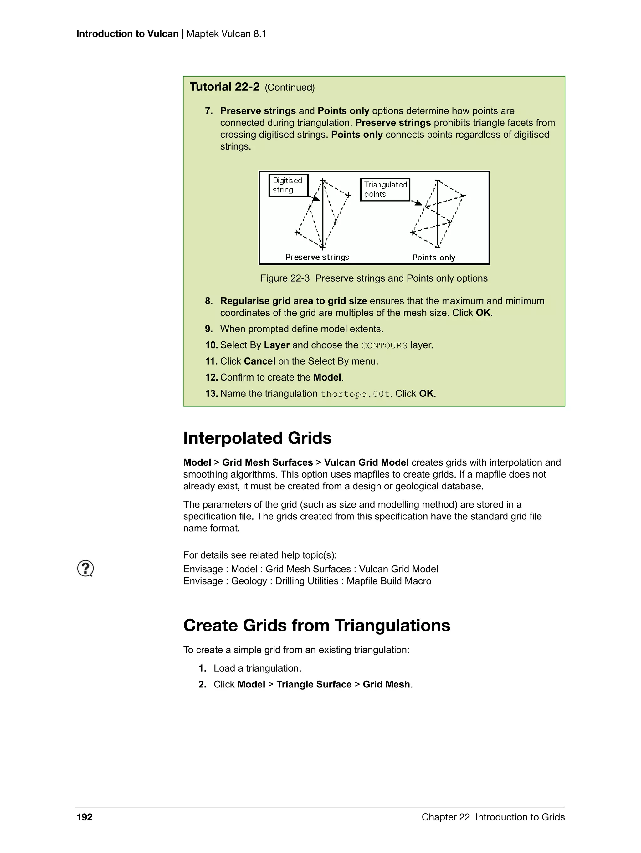 Introduction to Vulcan | Maptek Vulcan 8.1
192 Chapter 22 Introduction to Grids
Interpolated Grids
Model > Grid Mesh Surfaces > Vulcan Grid Model creates grids with interpolation and
smoothing algorithms. This option uses mapfiles to create grids. If a mapfile does not
already exist, it must be created from a design or geological database.
The parameters of the grid (such as size and modelling method) are stored in a
specification file. The grids created from this specification have the standard grid file
name format.
Create Grids from Triangulations
To create a simple grid from an existing triangulation:
1. Load a triangulation.
2. Click Model > Triangle Surface > Grid Mesh.
7. Preserve strings and Points only options determine how points are
connected during triangulation. Preserve strings prohibits triangle facets from
crossing digitised strings. Points only connects points regardless of digitised
strings.
Figure 22-3 Preserve strings and Points only options
8. Regularise grid area to grid size ensures that the maximum and minimum
coordinates of the grid are multiples of the mesh size. Click OK.
9. When prompted define model extents.
10. Select By Layer and choose the CONTOURS layer.
11. Click Cancel on the Select By menu.
12. Confirm to create the Model.
13. Name the triangulation thortopo.00t. Click OK.
Tutorial 22-2 (Continued)
For details see related help topic(s):
Envisage : Model : Grid Mesh Surfaces : Vulcan Grid Model
Envisage : Geology : Drilling Utilities : Mapfile Build Macro
 