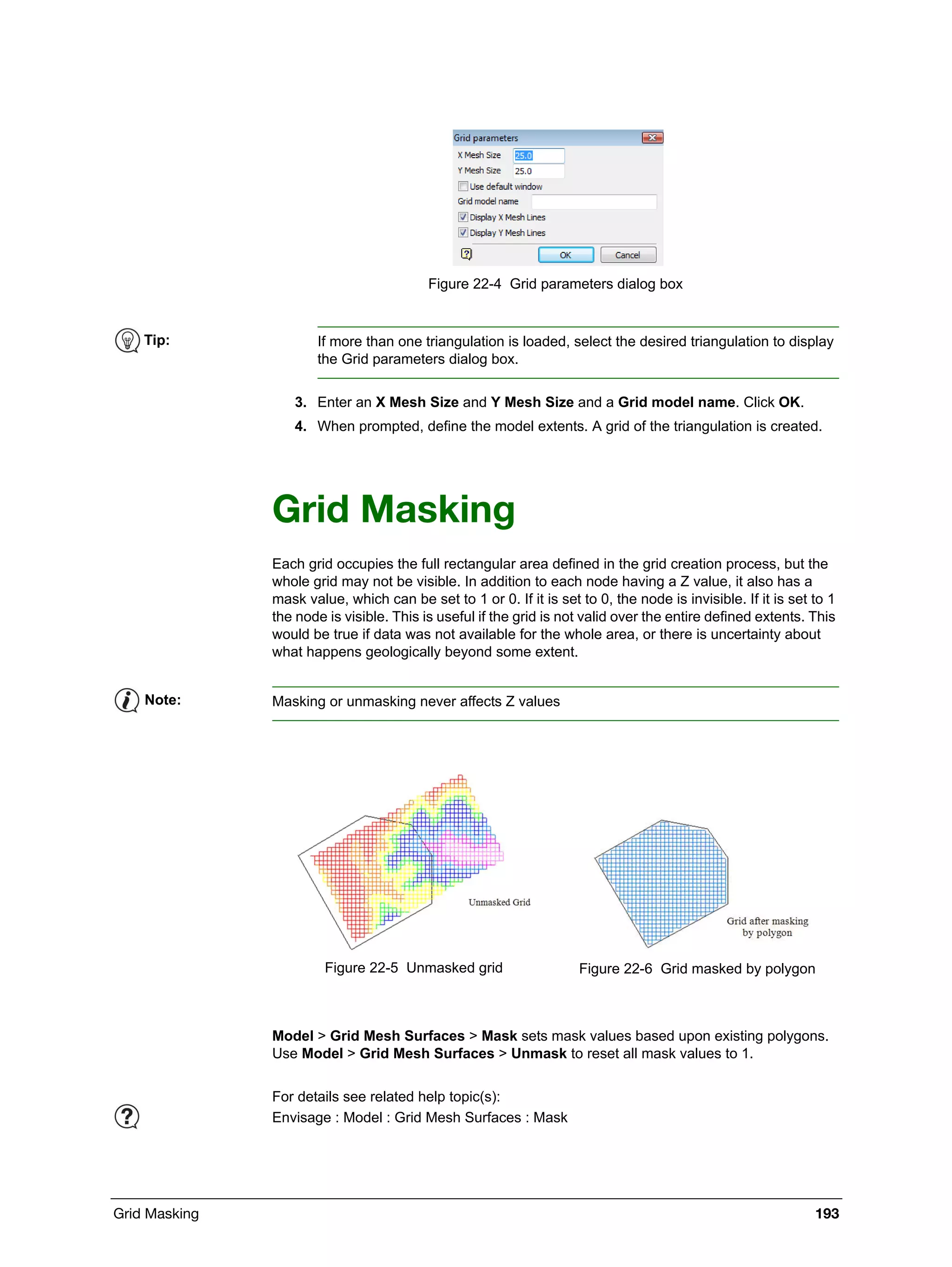 Grid Masking 193
Figure 22-4 Grid parameters dialog box
3. Enter an X Mesh Size and Y Mesh Size and a Grid model name. Click OK.
4. When prompted, define the model extents. A grid of the triangulation is created.
Grid Masking
Each grid occupies the full rectangular area defined in the grid creation process, but the
whole grid may not be visible. In addition to each node having a Z value, it also has a
mask value, which can be set to 1 or 0. If it is set to 0, the node is invisible. If it is set to 1
the node is visible. This is useful if the grid is not valid over the entire defined extents. This
would be true if data was not available for the whole area, or there is uncertainty about
what happens geologically beyond some extent.
Model > Grid Mesh Surfaces > Mask sets mask values based upon existing polygons.
Use Model > Grid Mesh Surfaces > Unmask to reset all mask values to 1.
Tip: If more than one triangulation is loaded, select the desired triangulation to display
the Grid parameters dialog box.
Note: Masking or unmasking never affects Z values
Figure 22-5 Unmasked grid Figure 22-6 Grid masked by polygon
For details see related help topic(s):
Envisage : Model : Grid Mesh Surfaces : Mask
 