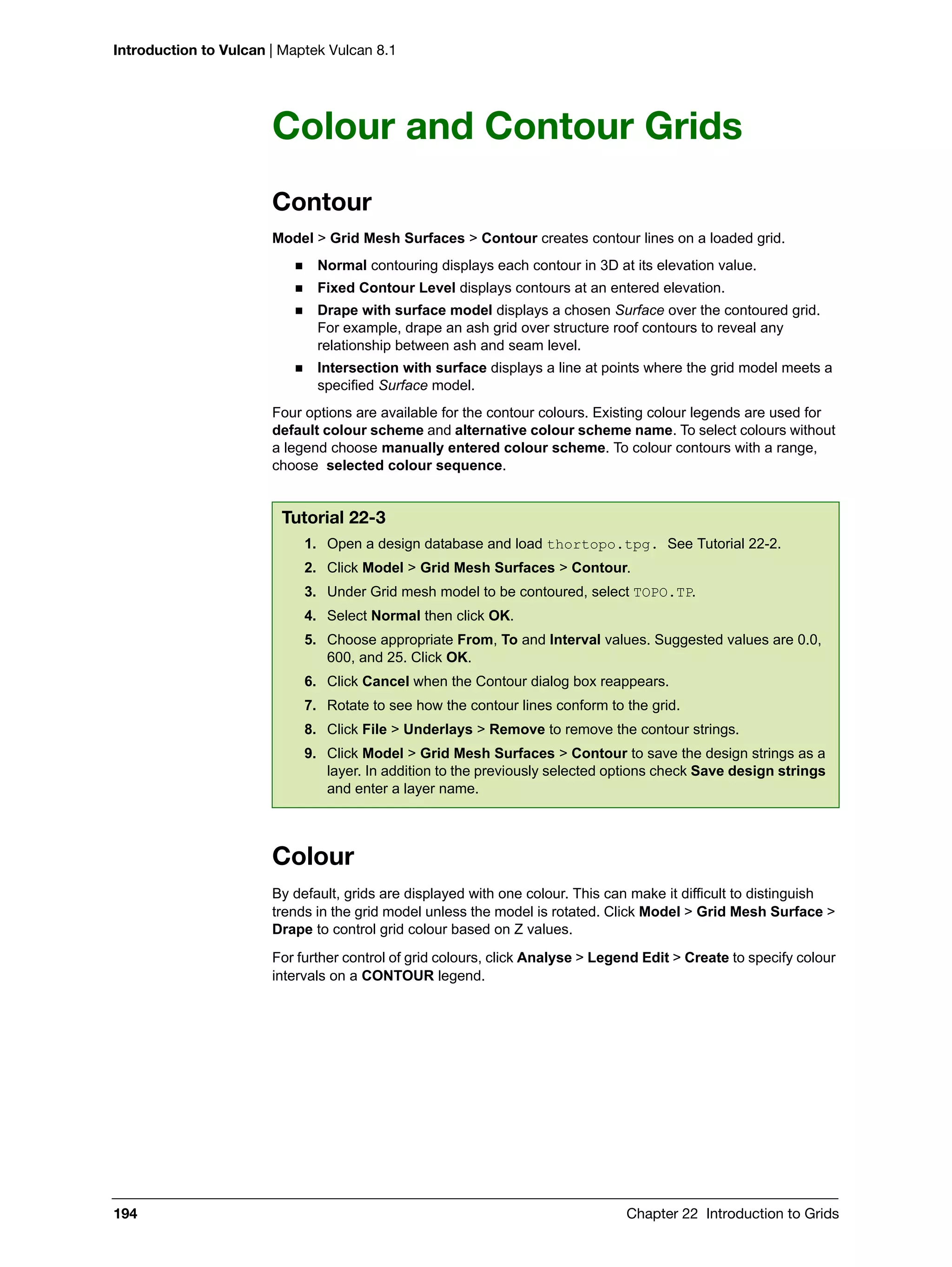 Introduction to Vulcan | Maptek Vulcan 8.1
194 Chapter 22 Introduction to Grids
Colour and Contour Grids
Contour
Model > Grid Mesh Surfaces > Contour creates contour lines on a loaded grid.
 Normal contouring displays each contour in 3D at its elevation value.
 Fixed Contour Level displays contours at an entered elevation.
 Drape with surface model displays a chosen Surface over the contoured grid.
For example, drape an ash grid over structure roof contours to reveal any
relationship between ash and seam level.
 Intersection with surface displays a line at points where the grid model meets a
specified Surface model.
Four options are available for the contour colours. Existing colour legends are used for
default colour scheme and alternative colour scheme name. To select colours without
a legend choose manually entered colour scheme. To colour contours with a range,
choose selected colour sequence.
Colour
By default, grids are displayed with one colour. This can make it difficult to distinguish
trends in the grid model unless the model is rotated. Click Model > Grid Mesh Surface >
Drape to control grid colour based on Z values.
For further control of grid colours, click Analyse > Legend Edit > Create to specify colour
intervals on a CONTOUR legend.
Tutorial 22-3
1. Open a design database and load thortopo.tpg. See Tutorial 22-2.
2. Click Model > Grid Mesh Surfaces > Contour.
3. Under Grid mesh model to be contoured, select TOPO.TP.
4. Select Normal then click OK.
5. Choose appropriate From, To and Interval values. Suggested values are 0.0,
600, and 25. Click OK.
6. Click Cancel when the Contour dialog box reappears.
7. Rotate to see how the contour lines conform to the grid.
8. Click File > Underlays > Remove to remove the contour strings.
9. Click Model > Grid Mesh Surfaces > Contour to save the design strings as a
layer. In addition to the previously selected options check Save design strings
and enter a layer name.
 