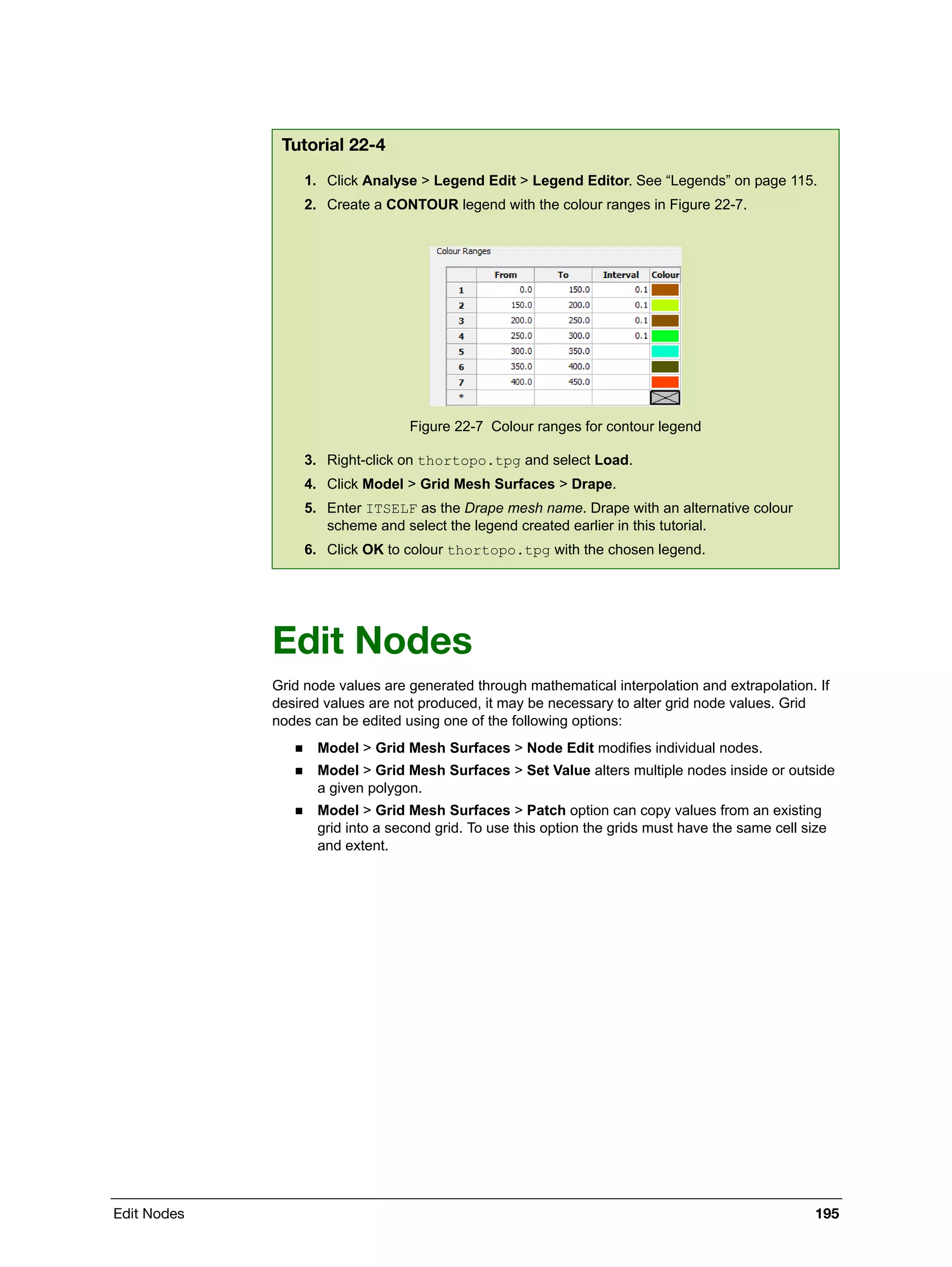 Edit Nodes 195
Edit Nodes
Grid node values are generated through mathematical interpolation and extrapolation. If
desired values are not produced, it may be necessary to alter grid node values. Grid
nodes can be edited using one of the following options:
 Model > Grid Mesh Surfaces > Node Edit modifies individual nodes.
 Model > Grid Mesh Surfaces > Set Value alters multiple nodes inside or outside
a given polygon.
 Model > Grid Mesh Surfaces > Patch option can copy values from an existing
grid into a second grid. To use this option the grids must have the same cell size
and extent.
Tutorial 22-4
1. Click Analyse > Legend Edit > Legend Editor. See “Legends” on page 115.
2. Create a CONTOUR legend with the colour ranges in Figure 22-7.
Figure 22-7 Colour ranges for contour legend
3. Right-click on thortopo.tpg and select Load.
4. Click Model > Grid Mesh Surfaces > Drape.
5. Enter ITSELF as the Drape mesh name. Drape with an alternative colour
scheme and select the legend created earlier in this tutorial.
6. Click OK to colour thortopo.tpg with the chosen legend.
 