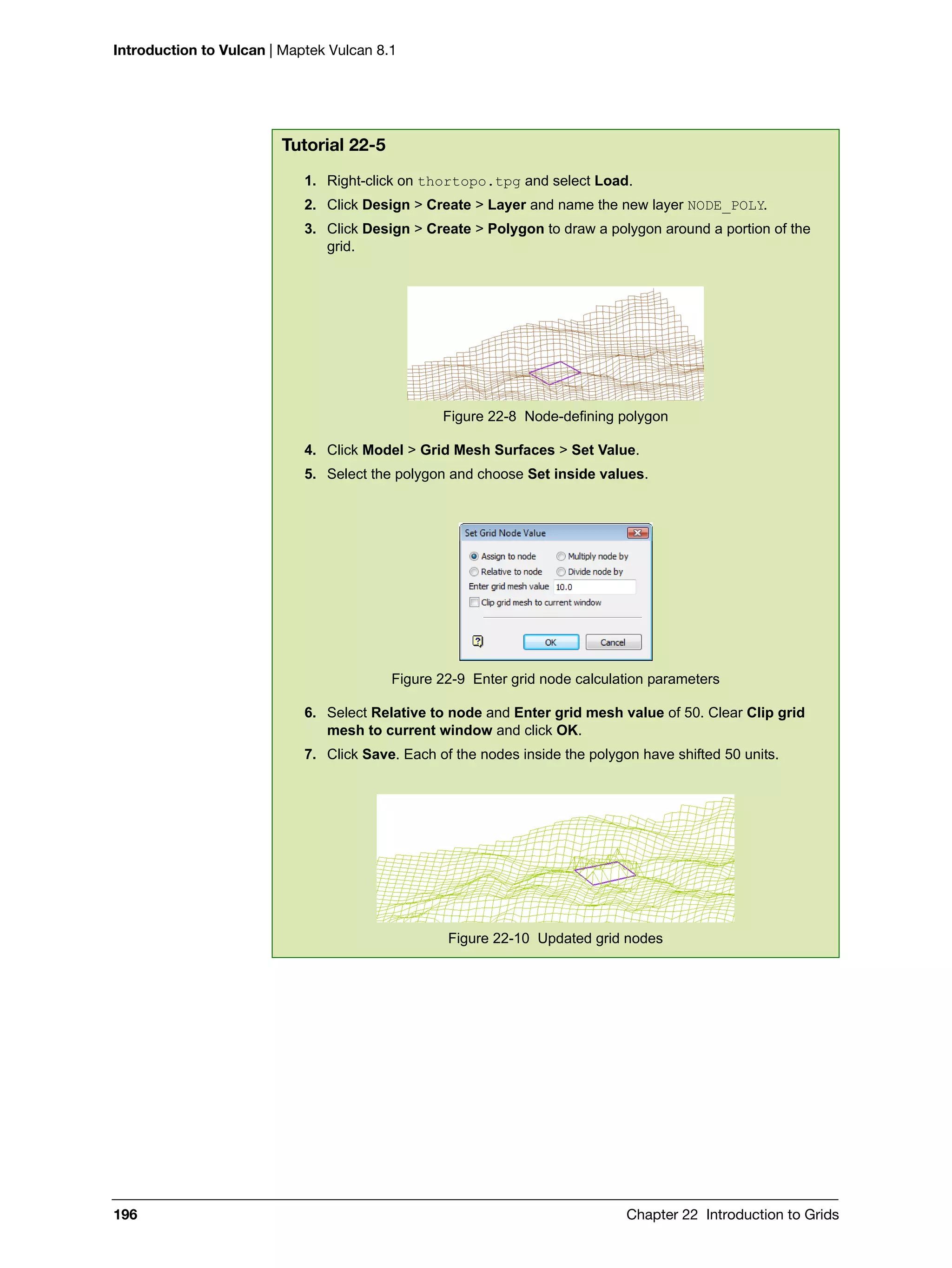 Introduction to Vulcan | Maptek Vulcan 8.1
196 Chapter 22 Introduction to Grids
Tutorial 22-5
1. Right-click on thortopo.tpg and select Load.
2. Click Design > Create > Layer and name the new layer NODE_POLY.
3. Click Design > Create > Polygon to draw a polygon around a portion of the
grid.
Figure 22-8 Node-defining polygon
4. Click Model > Grid Mesh Surfaces > Set Value.
5. Select the polygon and choose Set inside values.
Figure 22-9 Enter grid node calculation parameters
6. Select Relative to node and Enter grid mesh value of 50. Clear Clip grid
mesh to current window and click OK.
7. Click Save. Each of the nodes inside the polygon have shifted 50 units.
Figure 22-10 Updated grid nodes
 