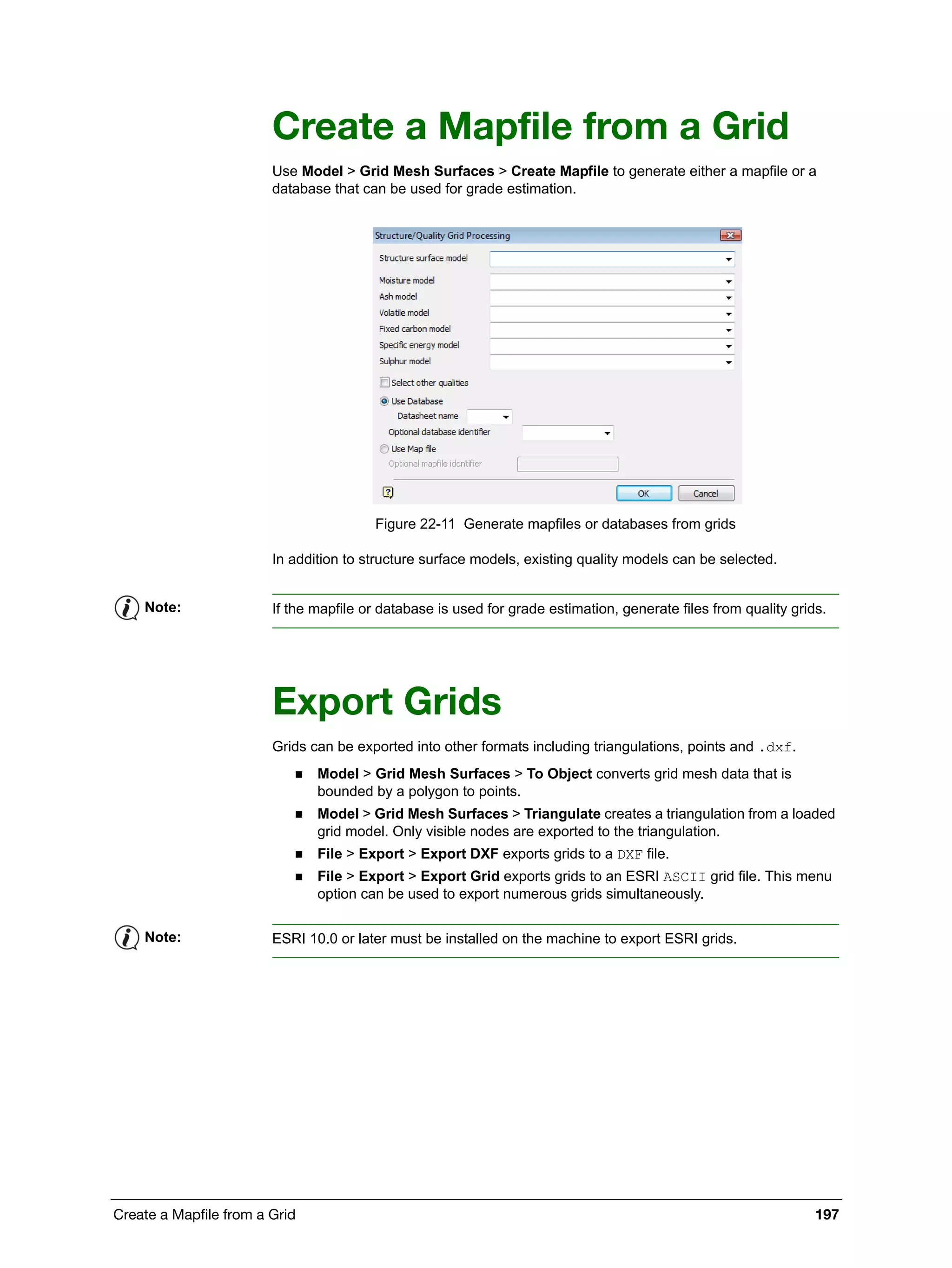 Create a Mapfile from a Grid 197
Create a Mapfile from a Grid
Use Model > Grid Mesh Surfaces > Create Mapfile to generate either a mapfile or a
database that can be used for grade estimation.
Figure 22-11 Generate mapfiles or databases from grids
In addition to structure surface models, existing quality models can be selected.
Export Grids
Grids can be exported into other formats including triangulations, points and .dxf.
 Model > Grid Mesh Surfaces > To Object converts grid mesh data that is
bounded by a polygon to points.
 Model > Grid Mesh Surfaces > Triangulate creates a triangulation from a loaded
grid model. Only visible nodes are exported to the triangulation.
 File > Export > Export DXF exports grids to a DXF file.
 File > Export > Export Grid exports grids to an ESRI ASCII grid file. This menu
option can be used to export numerous grids simultaneously.
Note: If the mapfile or database is used for grade estimation, generate files from quality grids.
Note: ESRI 10.0 or later must be installed on the machine to export ESRI grids.
 