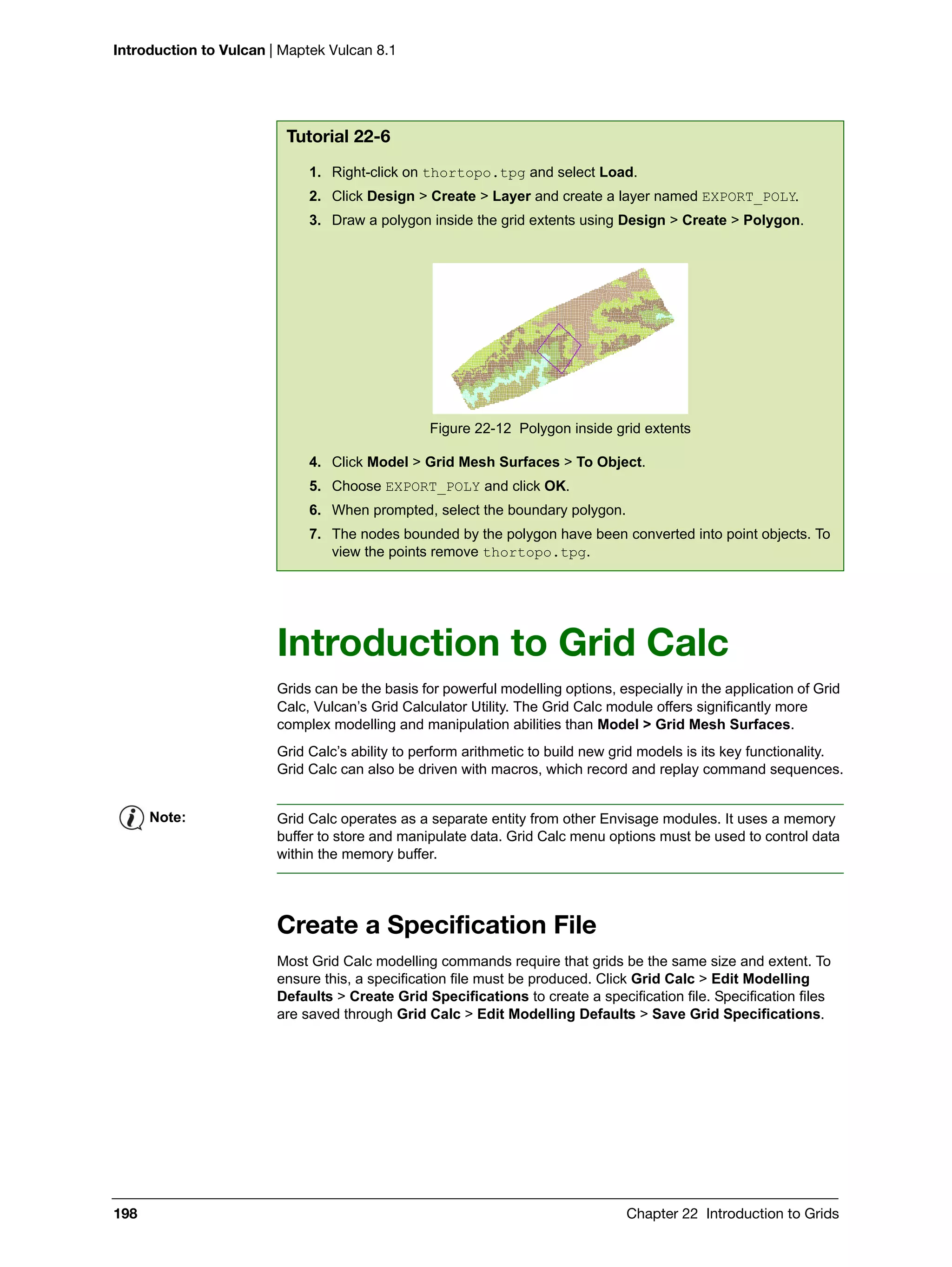 Introduction to Vulcan | Maptek Vulcan 8.1
198 Chapter 22 Introduction to Grids
Introduction to Grid Calc
Grids can be the basis for powerful modelling options, especially in the application of Grid
Calc, Vulcan’s Grid Calculator Utility. The Grid Calc module offers significantly more
complex modelling and manipulation abilities than Model > Grid Mesh Surfaces.
Grid Calc’s ability to perform arithmetic to build new grid models is its key functionality.
Grid Calc can also be driven with macros, which record and replay command sequences.
Create a Specification File
Most Grid Calc modelling commands require that grids be the same size and extent. To
ensure this, a specification file must be produced. Click Grid Calc > Edit Modelling
Defaults > Create Grid Specifications to create a specification file. Specification files
are saved through Grid Calc > Edit Modelling Defaults > Save Grid Specifications.
Tutorial 22-6
1. Right-click on thortopo.tpg and select Load.
2. Click Design > Create > Layer and create a layer named EXPORT_POLY.
3. Draw a polygon inside the grid extents using Design > Create > Polygon.
Figure 22-12 Polygon inside grid extents
4. Click Model > Grid Mesh Surfaces > To Object.
5. Choose EXPORT_POLY and click OK.
6. When prompted, select the boundary polygon.
7. The nodes bounded by the polygon have been converted into point objects. To
view the points remove thortopo.tpg.
Note: Grid Calc operates as a separate entity from other Envisage modules. It uses a memory
buffer to store and manipulate data. Grid Calc menu options must be used to control data
within the memory buffer.
 