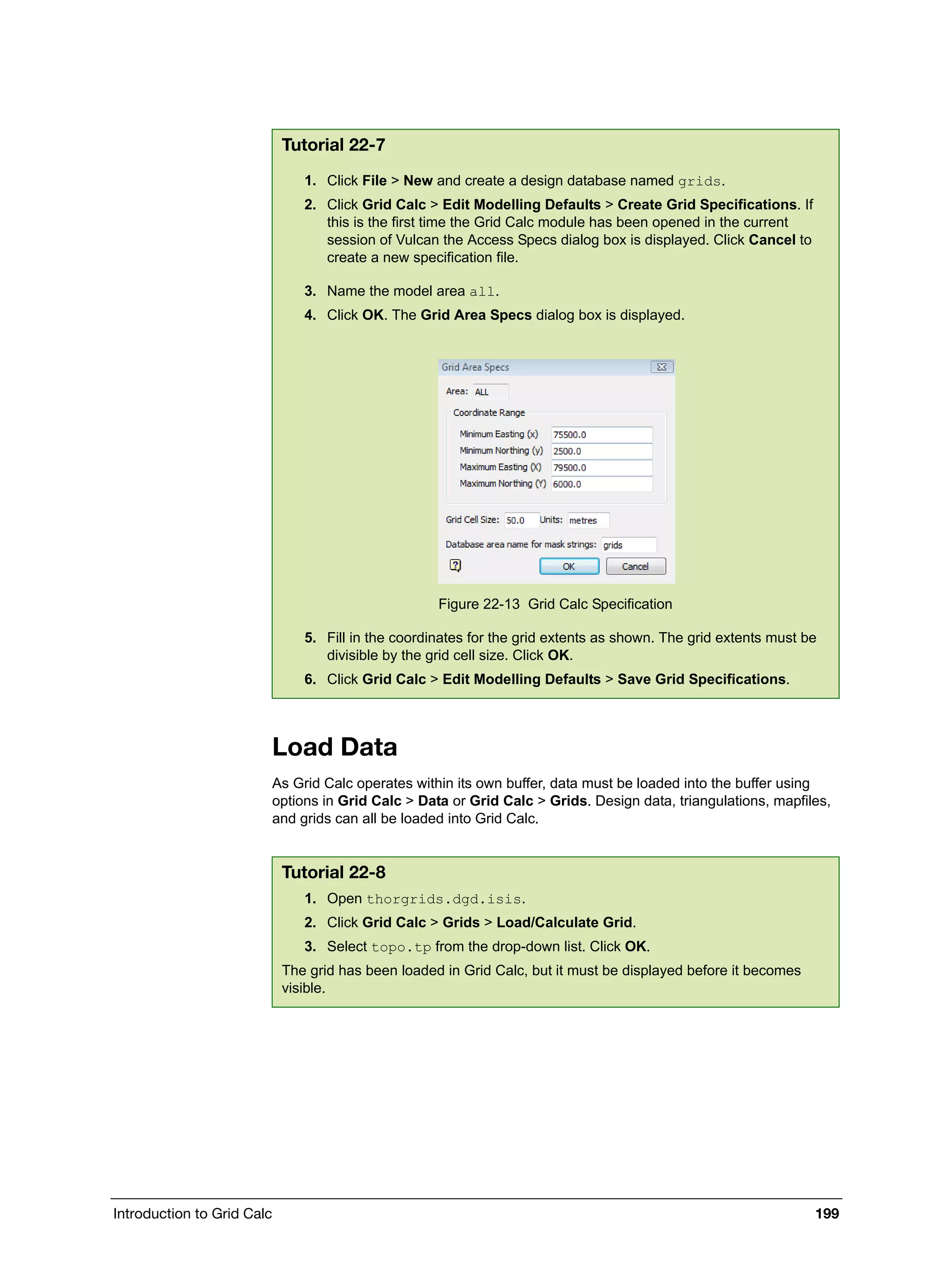 Introduction to Grid Calc 199
Load Data
As Grid Calc operates within its own buffer, data must be loaded into the buffer using
options in Grid Calc > Data or Grid Calc > Grids. Design data, triangulations, mapfiles,
and grids can all be loaded into Grid Calc.
Tutorial 22-7
1. Click File > New and create a design database named grids.
2. Click Grid Calc > Edit Modelling Defaults > Create Grid Specifications. If
this is the first time the Grid Calc module has been opened in the current
session of Vulcan the Access Specs dialog box is displayed. Click Cancel to
create a new specification file.
3. Name the model area all.
4. Click OK. The Grid Area Specs dialog box is displayed.
Figure 22-13 Grid Calc Specification
5. Fill in the coordinates for the grid extents as shown. The grid extents must be
divisible by the grid cell size. Click OK.
6. Click Grid Calc > Edit Modelling Defaults > Save Grid Specifications.
Tutorial 22-8
1. Open thorgrids.dgd.isis.
2. Click Grid Calc > Grids > Load/Calculate Grid.
3. Select topo.tp from the drop-down list. Click OK.
The grid has been loaded in Grid Calc, but it must be displayed before it becomes
visible.
 