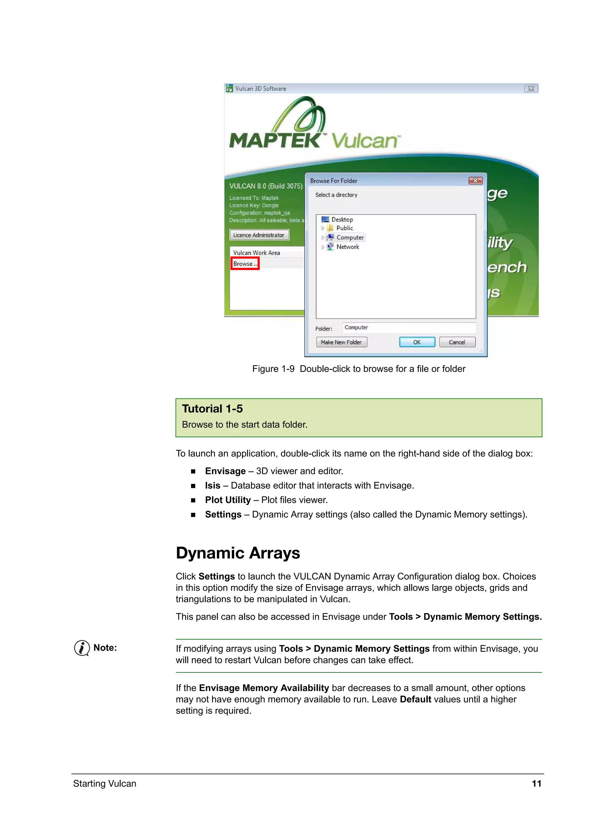 Starting Vulcan 11
Figure 1-9 Double-click to browse for a file or folder
To launch an application, double-click its name on the right-hand side of the dialog box:
 Envisage – 3D viewer and editor.
 Isis – Database editor that interacts with Envisage.
 Plot Utility – Plot files viewer.
 Settings – Dynamic Array settings (also called the Dynamic Memory settings).
Dynamic Arrays
Click Settings to launch the VULCAN Dynamic Array Configuration dialog box. Choices
in this option modify the size of Envisage arrays, which allows large objects, grids and
triangulations to be manipulated in Vulcan.
This panel can also be accessed in Envisage under Tools > Dynamic Memory Settings.
If the Envisage Memory Availability bar decreases to a small amount, other options
may not have enough memory available to run. Leave Default values until a higher
setting is required.
Tutorial 1-5
Browse to the start data folder.
Note: If modifying arrays using Tools > Dynamic Memory Settings from within Envisage, you
will need to restart Vulcan before changes can take effect.
 