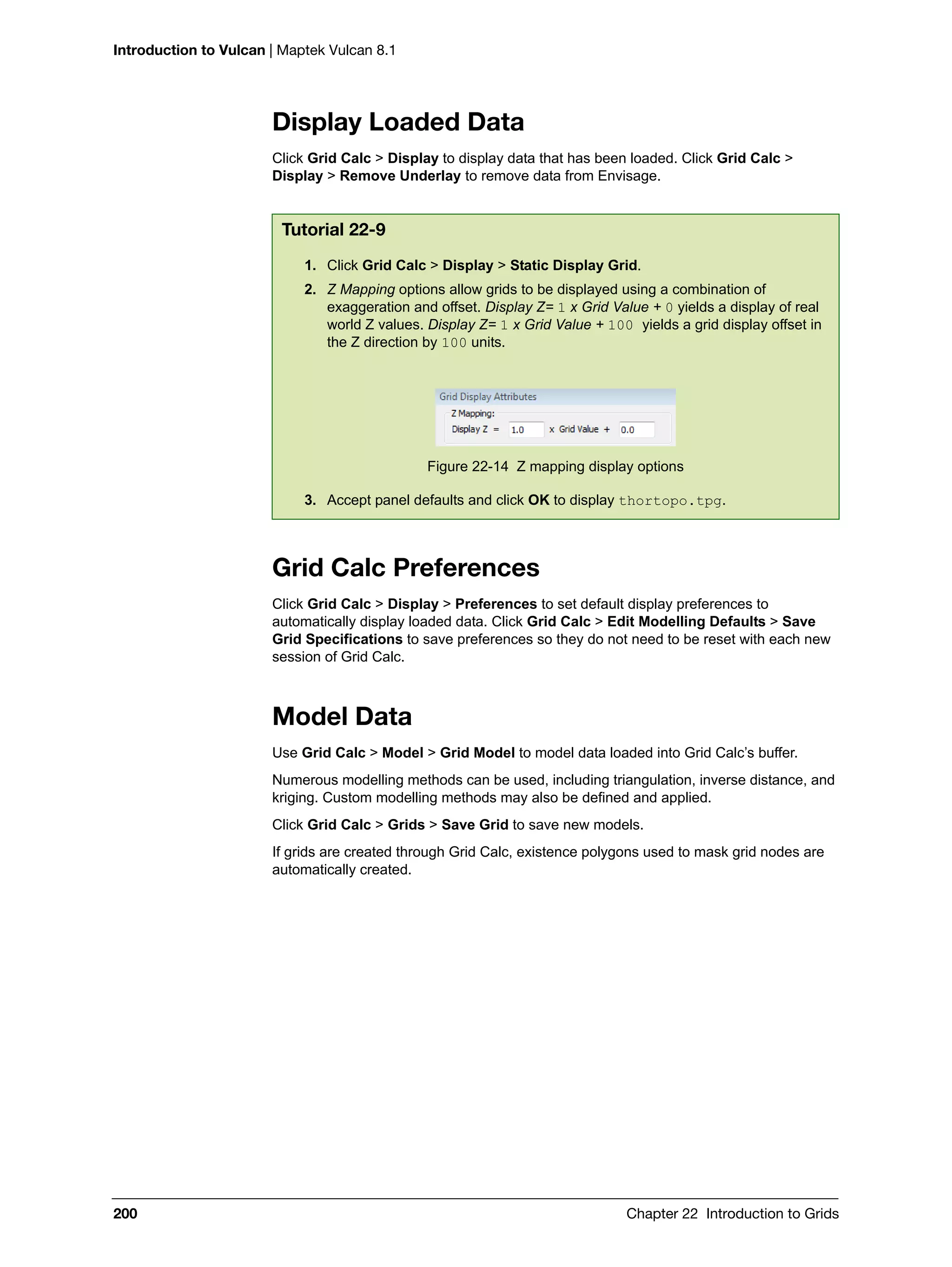 Introduction to Vulcan | Maptek Vulcan 8.1
200 Chapter 22 Introduction to Grids
Display Loaded Data
Click Grid Calc > Display to display data that has been loaded. Click Grid Calc >
Display > Remove Underlay to remove data from Envisage.
Grid Calc Preferences
Click Grid Calc > Display > Preferences to set default display preferences to
automatically display loaded data. Click Grid Calc > Edit Modelling Defaults > Save
Grid Specifications to save preferences so they do not need to be reset with each new
session of Grid Calc.
Model Data
Use Grid Calc > Model > Grid Model to model data loaded into Grid Calc’s buffer.
Numerous modelling methods can be used, including triangulation, inverse distance, and
kriging. Custom modelling methods may also be defined and applied.
Click Grid Calc > Grids > Save Grid to save new models.
If grids are created through Grid Calc, existence polygons used to mask grid nodes are
automatically created.
Tutorial 22-9
1. Click Grid Calc > Display > Static Display Grid.
2. Z Mapping options allow grids to be displayed using a combination of
exaggeration and offset. Display Z= 1 x Grid Value + 0 yields a display of real
world Z values. Display Z= 1 x Grid Value + 100 yields a grid display offset in
the Z direction by 100 units.
Figure 22-14 Z mapping display options
3. Accept panel defaults and click OK to display thortopo.tpg.
 