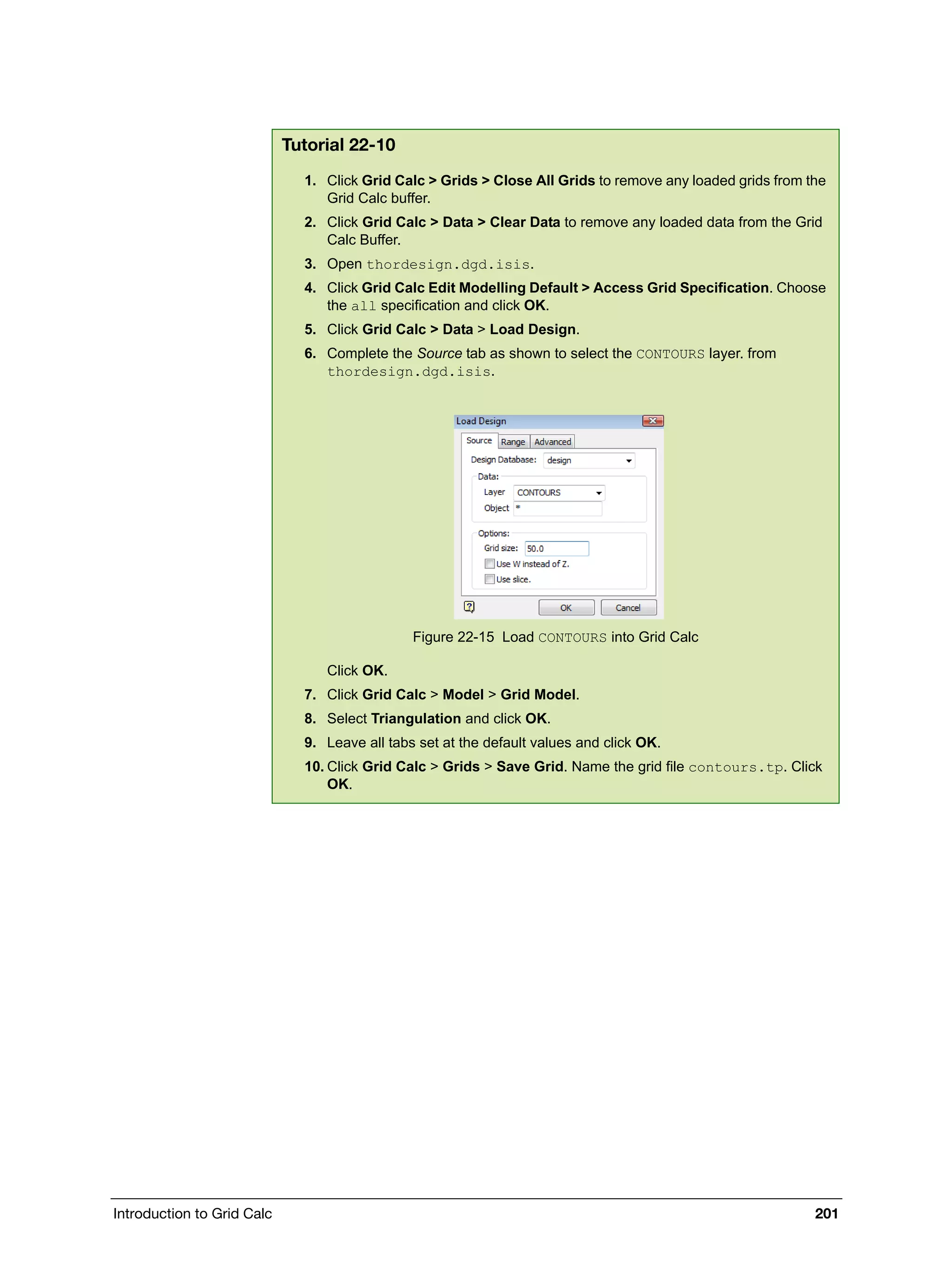 Introduction to Grid Calc 201
Tutorial 22-10
1. Click Grid Calc > Grids > Close All Grids to remove any loaded grids from the
Grid Calc buffer.
2. Click Grid Calc > Data > Clear Data to remove any loaded data from the Grid
Calc Buffer.
3. Open thordesign.dgd.isis.
4. Click Grid Calc Edit Modelling Default > Access Grid Specification. Choose
the all specification and click OK.
5. Click Grid Calc > Data > Load Design.
6. Complete the Source tab as shown to select the CONTOURS layer. from
thordesign.dgd.isis.
Figure 22-15 Load CONTOURS into Grid Calc
Click OK.
7. Click Grid Calc > Model > Grid Model.
8. Select Triangulation and click OK.
9. Leave all tabs set at the default values and click OK.
10. Click Grid Calc > Grids > Save Grid. Name the grid file contours.tp. Click
OK.
 