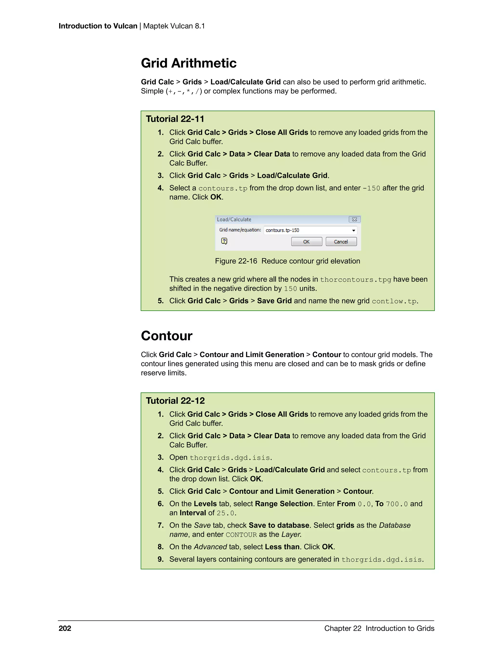 Introduction to Vulcan | Maptek Vulcan 8.1
202 Chapter 22 Introduction to Grids
Grid Arithmetic
Grid Calc > Grids > Load/Calculate Grid can also be used to perform grid arithmetic.
Simple (+,-,*,/) or complex functions may be performed.
Contour
Click Grid Calc > Contour and Limit Generation > Contour to contour grid models. The
contour lines generated using this menu are closed and can be to mask grids or define
reserve limits.
Tutorial 22-11
1. Click Grid Calc > Grids > Close All Grids to remove any loaded grids from the
Grid Calc buffer.
2. Click Grid Calc > Data > Clear Data to remove any loaded data from the Grid
Calc Buffer.
3. Click Grid Calc > Grids > Load/Calculate Grid.
4. Select a contours.tp from the drop down list, and enter -150 after the grid
name. Click OK.
Figure 22-16 Reduce contour grid elevation
This creates a new grid where all the nodes in thorcontours.tpg have been
shifted in the negative direction by 150 units.
5. Click Grid Calc > Grids > Save Grid and name the new grid contlow.tp.
Tutorial 22-12
1. Click Grid Calc > Grids > Close All Grids to remove any loaded grids from the
Grid Calc buffer.
2. Click Grid Calc > Data > Clear Data to remove any loaded data from the Grid
Calc Buffer.
3. Open thorgrids.dgd.isis.
4. Click Grid Calc > Grids > Load/Calculate Grid and select contours.tp from
the drop down list. Click OK.
5. Click Grid Calc > Contour and Limit Generation > Contour.
6. On the Levels tab, select Range Selection. Enter From 0.0, To 700.0 and
an Interval of 25.0.
7. On the Save tab, check Save to database. Select grids as the Database
name, and enter CONTOUR as the Layer.
8. On the Advanced tab, select Less than. Click OK.
9. Several layers containing contours are generated in thorgrids.dgd.isis.
 
