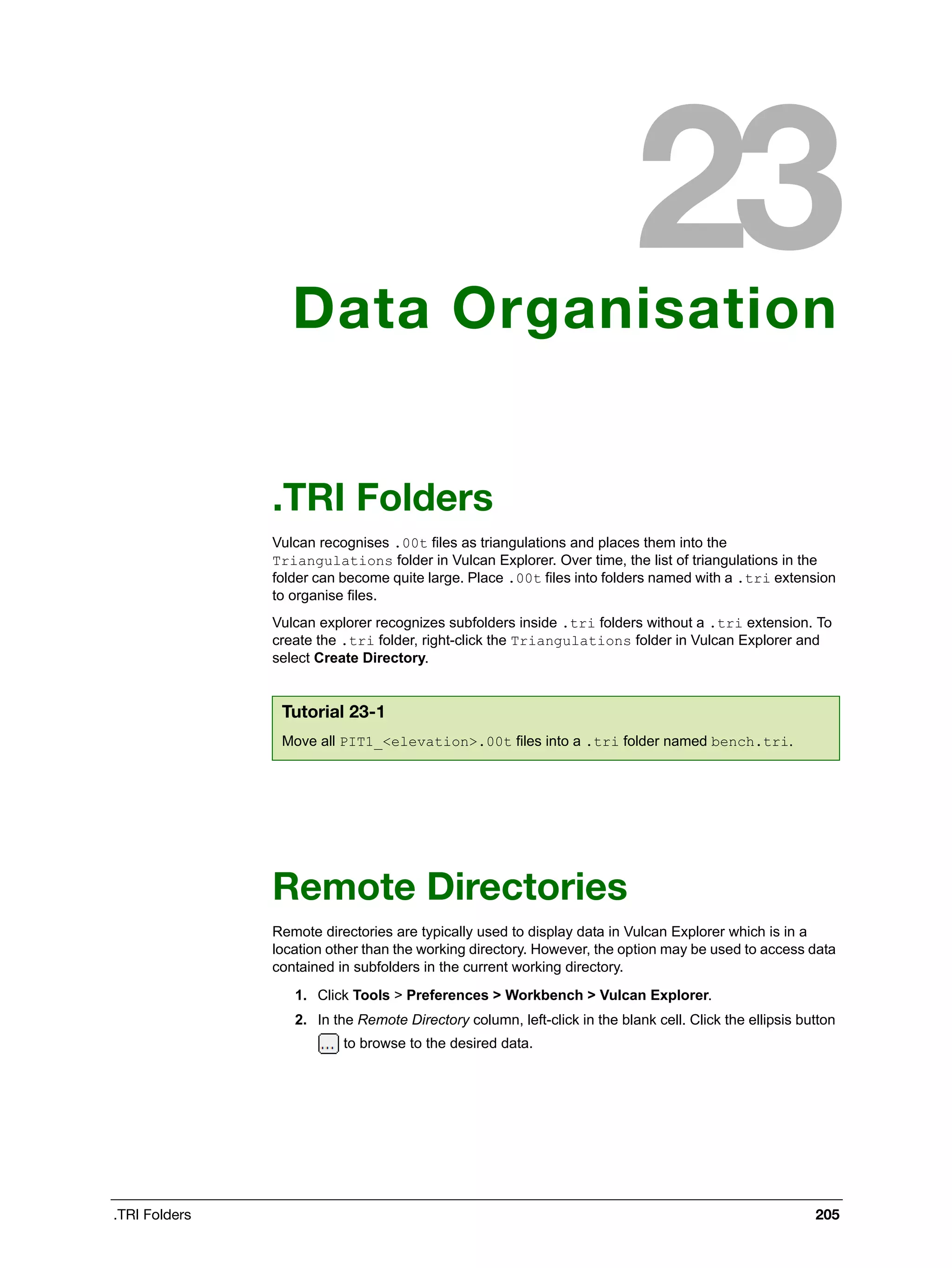 .TRI Folders 205
Data Organisation
.TRI Folders
Vulcan recognises .00t files as triangulations and places them into the
Triangulations folder in Vulcan Explorer. Over time, the list of triangulations in the
folder can become quite large. Place .00t files into folders named with a .tri extension
to organise files.
Vulcan explorer recognizes subfolders inside .tri folders without a .tri extension. To
create the .tri folder, right-click the Triangulations folder in Vulcan Explorer and
select Create Directory.
Remote Directories
Remote directories are typically used to display data in Vulcan Explorer which is in a
location other than the working directory. However, the option may be used to access data
contained in subfolders in the current working directory.
1. Click Tools > Preferences > Workbench > Vulcan Explorer.
2. In the Remote Directory column, left-click in the blank cell. Click the ellipsis button
to browse to the desired data.
Tutorial 23-1
Move all PIT1_<elevation>.00t files into a .tri folder named bench.tri.
 