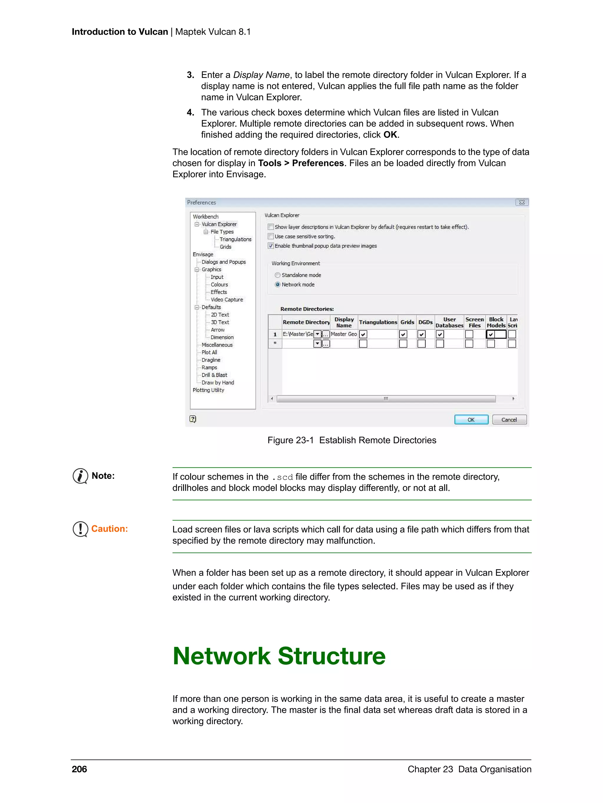 Introduction to Vulcan | Maptek Vulcan 8.1
206 Chapter 23 Data Organisation
3. Enter a Display Name, to label the remote directory folder in Vulcan Explorer. If a
display name is not entered, Vulcan applies the full file path name as the folder
name in Vulcan Explorer.
4. The various check boxes determine which Vulcan files are listed in Vulcan
Explorer. Multiple remote directories can be added in subsequent rows. When
finished adding the required directories, click OK.
The location of remote directory folders in Vulcan Explorer corresponds to the type of data
chosen for display in Tools > Preferences. Files an be loaded directly from Vulcan
Explorer into Envisage.
Figure 23-1 Establish Remote Directories
When a folder has been set up as a remote directory, it should appear in Vulcan Explorer
under each folder which contains the file types selected. Files may be used as if they
existed in the current working directory.
Network Structure
If more than one person is working in the same data area, it is useful to create a master
and a working directory. The master is the final data set whereas draft data is stored in a
working directory.
Note: If colour schemes in the .scd file differ from the schemes in the remote directory,
drillholes and block model blocks may display differently, or not at all.
Caution: Load screen files or lava scripts which call for data using a file path which differs from that
specified by the remote directory may malfunction.
 