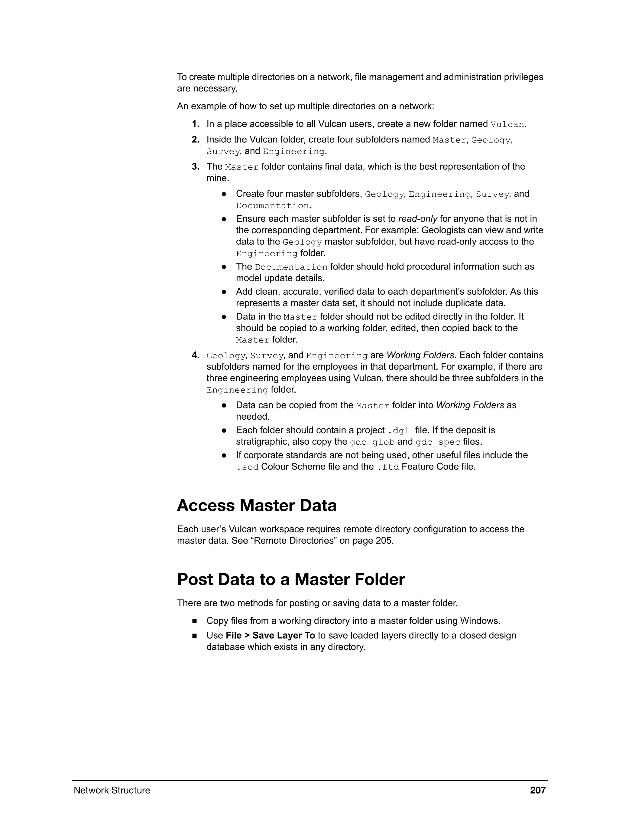 Network Structure 207
To create multiple directories on a network, file management and administration privileges
are necessary.
An example of how to set up multiple directories on a network:
1. In a place accessible to all Vulcan users, create a new folder named Vulcan.
2. Inside the Vulcan folder, create four subfolders named Master, Geology,
Survey, and Engineering.
3. The Master folder contains final data, which is the best representation of the
mine.
 Create four master subfolders, Geology, Engineering, Survey, and
Documentation.
 Ensure each master subfolder is set to read-only for anyone that is not in
the corresponding department. For example: Geologists can view and write
data to the Geology master subfolder, but have read-only access to the
Engineering folder.
 The Documentation folder should hold procedural information such as
model update details.
 Add clean, accurate, verified data to each department’s subfolder. As this
represents a master data set, it should not include duplicate data.
 Data in the Master folder should not be edited directly in the folder. It
should be copied to a working folder, edited, then copied back to the
Master folder.
4. Geology, Survey, and Engineering are Working Folders. Each folder contains
subfolders named for the employees in that department. For example, if there are
three engineering employees using Vulcan, there should be three subfolders in the
Engineering folder.
 Data can be copied from the Master folder into Working Folders as
needed.
 Each folder should contain a project .dg1 file. If the deposit is
stratigraphic, also copy the gdc_glob and gdc_spec files.
 If corporate standards are not being used, other useful files include the
.scd Colour Scheme file and the .ftd Feature Code file.
Access Master Data
Each user’s Vulcan workspace requires remote directory configuration to access the
master data. See “Remote Directories” on page 205.
Post Data to a Master Folder
There are two methods for posting or saving data to a master folder.
 Copy files from a working directory into a master folder using Windows.
 Use File > Save Layer To to save loaded layers directly to a closed design
database which exists in any directory.
 