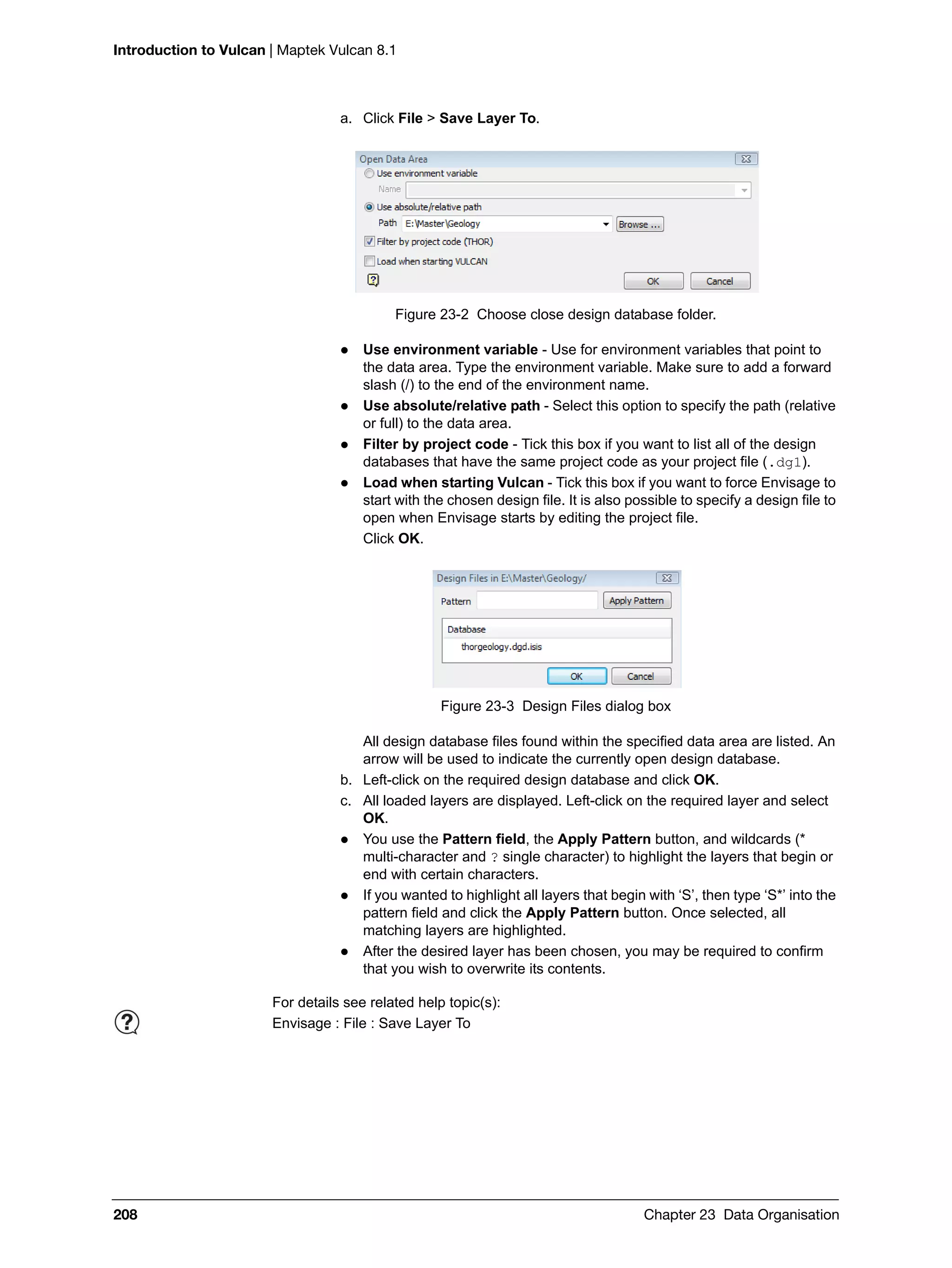 Introduction to Vulcan | Maptek Vulcan 8.1
208 Chapter 23 Data Organisation
a. Click File > Save Layer To.
Figure 23-2 Choose close design database folder.
 Use environment variable - Use for environment variables that point to
the data area. Type the environment variable. Make sure to add a forward
slash (/) to the end of the environment name.
 Use absolute/relative path - Select this option to specify the path (relative
or full) to the data area.
 Filter by project code - Tick this box if you want to list all of the design
databases that have the same project code as your project file (.dg1).
 Load when starting Vulcan - Tick this box if you want to force Envisage to
start with the chosen design file. It is also possible to specify a design file to
open when Envisage starts by editing the project file.
Click OK.
Figure 23-3 Design Files dialog box
All design database files found within the specified data area are listed. An
arrow will be used to indicate the currently open design database.
b. Left-click on the required design database and click OK.
c. All loaded layers are displayed. Left-click on the required layer and select
OK.
 You use the Pattern field, the Apply Pattern button, and wildcards (*
multi-character and ? single character) to highlight the layers that begin or
end with certain characters.
 If you wanted to highlight all layers that begin with ‘S’, then type ‘S*’ into the
pattern field and click the Apply Pattern button. Once selected, all
matching layers are highlighted.
 After the desired layer has been chosen, you may be required to confirm
that you wish to overwrite its contents.
For details see related help topic(s):
Envisage : File : Save Layer To
 